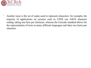 •
Another issue is the set of codes used to represent characters: for example, the
majority of applications on systems such as UNIX use ASCII character
coding, taking one byte per character, whereas the Unicode standard allows for
the representation of texts in many different languages and takes two bytes per
character.
 