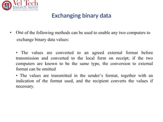Exchanging binary data
• One of the following methods can be used to enable any two computers to
exchange binary data values:
• The values are converted to an agreed external format before
transmission and converted to the local form on receipt; if the two
computers are known to be the same type, the conversion to external
format can be omitted
• The values are transmitted in the sender’s format, together with an
indication of the format used, and the recipient converts the values if
necessary.
 