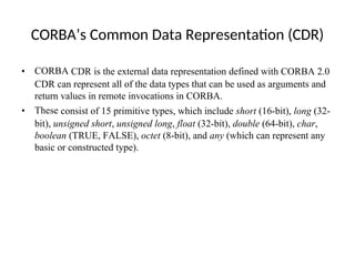 CORBA’s Common Data Representation (CDR)
• CORBA CDR is the external data representation defined with CORBA 2.0
CDR can represent all of the data types that can be used as arguments and
return values in remote invocations in CORBA.
• These consist of 15 primitive types, which include short (16-bit), long (32-
bit), unsigned short, unsigned long, float (32-bit), double (64-bit), char,
boolean (TRUE, FALSE), octet (8-bit), and any (which can represent any
basic or constructed type).
 