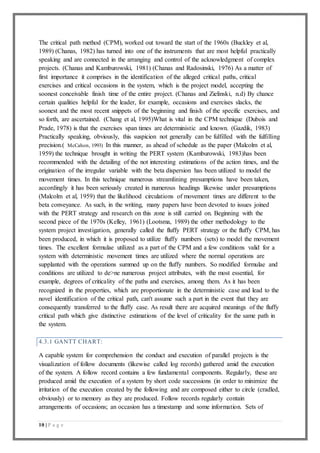10 | P a g e
The critical path method (CPM), worked out toward the start of the 1960s (Buckley et al,
1989) (Chanas, 1982) has turned into one of the instruments that are most helpful practically
speaking and are connected in the arranging and control of the acknowledgment of complex
projects. (Chanas and Kamburowski, 1981) (Chanas and Radosinski, 1976) As a matter of
first importance it comprises in the identification of the alleged critical paths, critical
exercises and critical occasions in the system, which is the project model, accepting the
soonest conceivable finish time of the entire project. (Chanas and Zielinski, n.d) By chance
certain qualities helpful for the leader, for example, occasions and exercises slacks, the
soonest and the most recent snippets of the beginning and finish of the specific exercises, and
so forth, are ascertained. (Chang et al, 1995)What is vital in the CPM technique (Dubois and
Prade, 1978) is that the exercises span times are deterministic and known. (Gazdik, 1983)
Practically speaking, obviously, this suspicion not generally can be fulfilled with the fulfilling
precision.( McCahon, 1993) In this manner, as ahead of schedule as the paper (Malcolm et al,
1959) the technique brought in writing the PERT system (Kamburowski, 1983)has been
recommended with the detailing of the not interesting estimations of the action times, and the
origination of the irregular variable with the beta dispersion has been utilized to model the
movement times. In this technique numerous streamlining presumptions have been taken,
accordingly it has been seriously created in numerous headings likewise under presumptions
(Malcolm et al, 1959) that the likelihood circulations of movement times are different to the
beta conveyance. As such, in the writing, many papers have been devoted to issues joined
with the PERT strategy and research on this zone is still carried on. Beginning with the
second piece of the 1970s (Kelley, 1961) (Lootsma, 1989) the other methodology to the
system project investigation, generally called the fluffy PERT strategy or the fluffy CPM, has
been produced, in which it is proposed to utilize fluffy numbers (sets) to model the movement
times. The excellent formulae utilized as a part of the CPM and a few conditions valid for a
system with deterministic movement times are utilized where the normal operations are
supplanted with the operations summed up on the fluffy numbers. So modified formulae and
conditions are utilized to de>ne numerous project attributes, with the most essential, for
example, degrees of criticality of the paths and exercises, among them. As it has been
recognized in the properties, which are proportionate in the deterministic case and lead to the
novel identification of the critical path, can't assume such a part in the event that they are
consequently transferred to the fluffy case. As result there are acquired meanings of the fluffy
critical path which give distinctive estimations of the level of criticality for the same path in
the system.
4.3.1 GANTT CHART:
A capable system for comprehension the conduct and execution of parallel projects is the
visualization of follow documents (likewise called log records) gathered amid the execution
of the system. A follow record contains a few fundamental components. Regularly, these are
produced amid the execution of a system by short code successions (in order to minimize the
irritation of the execution created by the following and are composed either to circle (cradled,
obviously) or to memory as they are produced. Follow records regularly contain
arrangements of occasions; an occasion has a timestamp and some information. Sets of
 