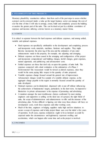 19 | P a g e
6. FEASIBILITY OF THE PROJECT:
Monetary plausibility examination utilizes data from each of the past steps to assess whether
a project can be conveyed inside a value go the target business sector can manage the cost of
over the time of time it will take to arrange, create, build and completely possess the building
or auction the greater part of the units. This can be dead set just by a definite correlation of
expenses and incomes utilizing a device known as a monetary master forma.
6.1 COSTS
It is critical to separate between the hard expenses and delicate expenses, and among settled,
variable and optional expenses.
 Hard expenses are specifically attributable to the development and completing process
and incorporate work, materials, machines, furniture and supplies. They might
likewise incorporate the price tag of the area and the estimation of any outer
enhancements made to the property, for example, site adjusting and arranging.
 Delicate expenses are those caused in the arranging and configuration of the project
and incorporate compositional and building charges, lawful charges, grant expenses,
natural appraisals, and publicizing and advancement costs.
 Settled expenses are those that don't rely on upon the quantity of units built. The
expenses connected with a land evaluation or the culmination of a Phase 1
Environmental Site Assessment would be viewed as altered expenses, since they
would be the same paying little respect to the quantity of units proposed.
 Variable expenses change focused around the general size of improvement.
Advancement charges would be a sample of a variable delicate expense, as the
aggregate charge payable to the region is normally focused around the quantity of
units developed.
 Optional expenses can be diminished, dispensed with or put off without influencing
the achievement of fundamental targets, particularly in the short term. An imperative
illustration in private advancement is the expense of promoting and advertising.
 A standout amongst the most troublesome choices confronted by most starting
engineers and supporters is settling on the ideal size of a project, the right blend of
units, the scope of administrations and enhancements to offer and the measure of the
advertising plan. No less difficult is figuring out what sway these choices will have on
development costs, work force expenses and other working costs.
 Much of the time, engineers or lodging suppliers make high and low situations to
secure a scope of expenses and to help project future uses over the initial a few years
of operation. In all cases, expense evaluations ought to be as itemized as could be
expected under the circumstances and legitimately represent swelling and
acceleration, which can happen after some time and as the project is involved.
6.2 INCOMES
 