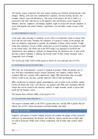 20 | P a g e
The income sources connected with most seniors' projects are restricted and incorporate extra
charges, offering costs and rents; administration expenses; and non-working incomes, for
example, interest wage and inheritances. The extent of the project, the rate at which it is
possessed or the units sold (known as the ingestion rate) and business sector request all
influence incomes. Engineers and lodging suppliers ought to set up a few income situations to
cover both hopeful and cynical business expectations over the initial couple of years of the
project.
6.3 NET PRESENT VALUE:
At the point when choosing to contribute or not, a frm or an individual needs to choose what
to do with the cash today. Deciding the estimation of a project is testing on the grounds that
there are distinctive approaches to quantify the estimation of future money streams. In light
of the time estimation of cash, a dollar earned later on won't be justified even despite as much
as one earned today. The rebate rate in the NPV recipe is an approach to record for this.
Organizations have distinctive methods for distinguishing the markdown rate, in spite of the
fact that a typical technique is utilizing the normal return of other venture decisions with a
comparable level of danger.
The Net Present Value (NPV) of the project is $2635.34. (At a discount rate of 4.5%)
6.4 INTERNAL RATE OF RETURN:
IRR is the rate of development a project is required to produce. While the genuine rate of
give back that a surrendered project closures producing will regularly contrast from its
evaluated IRR rate, a project with a significantly higher IRR esteem than other accessible
choices would in any case give a greatly improved shot of solid development.
IRRs can likewise be analyzed against predominating rates of return in the securities market.
On the off chance that a firm can't discover any projects with IRRs more prominent than the
returns that can be created in the monetary markets, it might basically decide to put its held
profit into the business sector.
The Internal Rate of Return (IRR) of the project is 5%.
6.5 ACCEPTING THE PROJECT:
The project is deemed viable as the NPV is greater than zero, and the IRR is greater than the
interest rate of 4.5%. Hence the project is deemed feasible and viable.
7. RISK ANALYSIS:
Engineers and patrons of seniors' lodging projects can compute the danger of their proposed
endeavors by understanding the elements that influence interest and the rate at which units
are sold or possessed. While some of these components will be inside their control, others
won't.
 