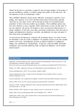 21 | P a g e
Despite the fact that it is conceivable to gauge the span of a target populace on the premise of
age, pay and different variables, it is harder to gauge what number of will really move. The
best approach is to fail as an afterthought of alert.
More established individuals present specific difficulties as prospective customers of new
lodging, since numerous are as of now decently housed and can keep on living agreeably
where they are. Any choice to move will by and large be made over a broadened period,
particularly by those in the more youthful age accomplices. More established partners may
have more motivation to move, especially if their current homes no more suit their needs. In
any case, numerous will stay put. The hesitance to move can come from imperviousness to
change, trepidation of what such a move flags, and absence of information about the scope of
lodging and administration alternatives accessible, and additionally the solace and nature of
their current home and neighborhood.
To assist decrease the imprecision connected with ascertaining interest, it is crucial to know
the benchmarks or the rate of offer or inhabitance for equivalent projects in the same essential
business sector zones, and additionally the focus on market's inclination in configuration,
lodging sorts, administrations and pleasantries. At long last, a solid and reliable showcasing
arrangement and a successful publicizing battle can impact the inhabitance rate for another
project proposal.
REFERENCES:
Department of Statistics Malaysia. (2014, October). Population and Demography. Retrieved January 27, 2015,
from Department of Statistics, Malaysia: Offical Website:
http://www.statistics.gov.my/portal/index.php?option=com_content&view=article&id=1465%E2%8C%A9=en
Buckley et al. (1989). Applications of Fuzzy Set. Methodologies in Industrial Engineering , 103–114.
Chanas and Kamburowski. (1981). The use of fuzzy variables in PERT.
Chanas and Radosinski. (1976). A model of activity performance time in the light of fuzzy sets theory.
Problemy Organizacji , 68–76.
Chanas and Zielinski. (n.d). Computational complexity of interval critical path method. European J. Oper. Res.
Chanas. (1982). Fuzzy sets in few classical operational research problems. Amsterdam.
Chang et al. (1995). An ePcient approach for large scale project planning based on fuzzy Delphi method. Fuzzy
Sets and Systems 76 , 277–288.
Dubois and Prade. (1978). Operations on fuzzy numbers. Internat. J. Systems Sci. 30 , 613-626.
Gazdik. (1983). Fuzzy network planning. IEEE Trans. Reliability R-32 3 , 304-313.
Kamburowski. (1983). Fuzzy activity duration times in critical path analyses,International Symposium on
Project Management. New Delhi.
 