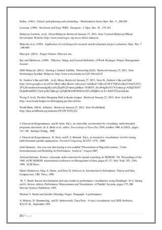 22 | P a g e
Kelley. (1961). Critical path planning and scheduling – Mathematical basis.Oper. Res. 9 , 296-320.
Lootsma. (1989). Stochastic and fuzzy PERT, European . J. Oper. Res. 43 , 174-183.
Malaysia Tourism,. (n.d). About Malaysia. Retrieved January 27, 2015, from Tourism Malaysia Official
Government Website: http://www.tourism.gov.my/en/us/about-malaysia
Malcolm et al. (1959). Application of a technique for research and development project evaluation. Oper. Res. 7
, 646-669.
Planview. (2011). Project Charter. Planview Inc.
Raz and Globerson. (1998). ‘Effective Sizing and Content Definition of Work Packages. Project Management
Journal .
SSM Malaysia. (2011). Starting a Limited Liability Partnership (LLP). Retrieved January 27, 2015, from
Suruhanjaya Syarikat Malaysia: http://www.ssm.com.my/en/LLP-AboutLLP
St. Andrew’s Bar and Grill,. (n.d). Menu. Retrieved January 27, 2015, from St. Andrew’s Bar and Grill:
http://www.google.co.in/url?sa=t&rct=j&q=&esrc=s&source=web&cd=12&ved=0CFYQFjAL&url=http%3A%
2F%2Fstandrewsbarandgrill.com%2Fpdf%2Fmenu.pdf&ei=1FHHVI_SLoPr8gXtxYCYAw&usg=AFQjCNHi7
Or-jkzRrxhRfZC51pE-qrtKTQ&sig2=p5QKtWh9RO8NbAcNTvufbQ&bvm=bv.84607526,d.dGc&c
Wong,P. (n.d). Pavilion Shopping Mall in Kuala Lumpur. Retrieved January 27, 2015, from Asia Web:
http://www.kuala-lumpur.ws/klshopping/pavilion-kl.htm
World Bank. (2014). Inflation . Retrieved January 27, 2015, from World Bank:
http://data.worldbank.org/indicator/FP.CPI.TOTL.ZG
J. Chassin de Kergommeaux and B. Stein. Paj´e, an extensible environment for visualizing multi-threaded
programs executions. In A. Bode et al., editor, Proceedings of Euro-Par 2000, number 1900 in LNCS, pages
133–140. Springer-Verlag, 2000.
J. Chassin de Kergommeaux, B. Stein, and P. E. Bernard. Paj´e, an interactive visualization tool for tuning
multi-threaded parallel applications. Parallel Computing,26:1253–1274, 2000.
Judit Gemenez. Are you sure that tracing is not scalable? Presentation at Dagstuhl seminar, “Code
Instrumentation and Modeling for Performance Analysis”,August 2007.
Antonin Guttman. R-trees: a dynamic index structure for spatial searching.In SIGMOD ’84: Proceedings of the
1984 ACM SIGMOD international conference on Management of data, pages 47–57, New York, NY, USA,
1984. ACM Press.
Darrel Hankerson, Greg A. Harris, and Peter D. Johnson,Jr. Introduction to Information Theory and Data
Compression. CRC Press, 1998.
M. T. Heath. Recent developments and case studies in performance visualization using ParaGraph. In G. Haring
and G. Kotsis, editors, Performance Measurement and Visualization of Parallel Systems, pages 175–200.
Elsevier Science Publishers, 1993.
Michael T. Heath and Jennifer Etheridge Finger. Paragraph: A performance
A. Malony, D. Hammerslag, and D. Jablonowski. TraceView: A trace visualization tool. IEEE-Software,
8(5):19–28, September 1991.
 