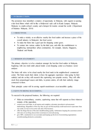 3 | P a g e
1. INTRODUCTION:
The promoters have identified a window of opportunity in Malaysia, with regards to opening
a fast food Bistro which will be like a Hollywood style café in Kuala Lumpur, Malaysia.
Malaysia is a multi-cultural country and a hotspot for tourists around the world. ( Department
of Statistics Malaysia, 2014)
1.1 OBJECTIVES:
 To make a vicinity as an effective nearby fast food outlets and increase a piece of the
overall industry in Malaysia's fast food sector.
 To make the bistro into a goal spot for shopping center goers.
 To venture into various outlets by the third year, and offer the establishment to
neighboring metropolitan urban communities, for example, Jakarta, Singapore,
Thailand and Manila.
1.1 MISSION STATEMENT:
The primary objective is to be a standout amongst the best fast food outlets in Malaysia,
beginning with one retail outlet placed inside a real shopping center as a business sector
analyzer.
The bistro will strive to be a head nearby fast food mark in the neighborhood commercial
center. The bistro needs their clients to have the aggregate experience when going by their
outlet(s) and site as they will research this captivating new popular society. They will offer
stock from prepackaged sauces and shirts, to potato cutters, all with their authority image
connected to them.
Their principle center will be serving superb nourishment at an incredible quality.
1.2 KEYS TO BEING SUCCESSFUL:
To succeed in the proposed business, the following are required:
 Make an extraordinary, creative, captivating menu that will separate us from whatever
remains of the opposition.
 control costs at all times, in all regions and complete a dynamic procedure to advancement
methodology. Regardless of the way that,we give all that anybody could need store to open more than
one outlet, we have to be on the safe side of the business.
 offer the things that are of the most dumbfounding quality, furthermore keeping the customers content
with most of our thing classes from sustenance to store advancing.
 give 100% satisfaction to our customers and keeping up the level of astonishing organizations
notwithstanding distinctive contenders.
 