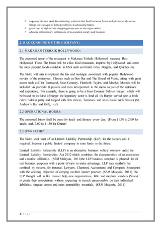 4 | P a g e
 empower the two most discriminating values in fast food business:brand and picture, as these two
fixings are a couple of principal drivers in advancing trades.
 get access to high-action shopping plazas near to the target market.
 advance extraordinary estimations of association society and business
2. BACKGROUND OF THE COMPANY:
2.1 MAKANAN TERBAIK HOLLYWOOD:
The proposed name of the restaurant is Makanan Terbaik Hollywood meaning Best
Hollywood Food. The bistro will be a fast food restaurant, inspired by Hollywood and serve
the most popular foods available in USA such as French Fries, Burgers, and Quiches etc.
The bistro will aim to replicate the fun and nostalgia associated with popular Hollywood
movies of the yesteryear. Classics such as Ben Hur and The Sound of Music, along with great
actors such as Clint Eastwood, Sean Connery, Elizabeth Taylor, and Marilyn Monroe will be
included via portraits & posters and even incorporated in the menu as part of the ambience
and experience. For example, there is going to be a Sean Connery Salmon burger, which will
be based on the kind of burger the legendary actor is fond of. (A Burger served with a fresh
cured Salmon patty and topped with feta cheese, Tomatoes and an in house Aioli Sauce) (St.
Andrew’s Bar and Grill,, n.d)
2.2 OPERATIONAL HOURS:
The proposed bistro shall be open for lunch and dinners every day. (From 11.30 to 2.00 for
lunch; and, 7.00 to 11.30 for Dinner)
2.3 OWNERSHIP:
The bistro shall start off as Limited Liability Partnership (LLP) for the owners and if
required, become a public limited company to raise funds in the future.
Limited Liability Partnership (LLP) is an alternative business vehicle oversaw under the
Limited Liability Partnerships Act 2012 which combines the characteristics of an association
and a routine affiliation. (SSM Malaysia, 2011)the LLP business structure is planned for all
real business purposes with a point of view to make advantage. LLP may similarly be
confined by masters, for instance, Lawyers, Chartered Accountants and Company Secretaries
with the deciding objective of carrying on their master practice. (SSM Malaysia, 2011) The
LLP thought will in like manner help new organizations, little and medium wanders (Smes)
to create their associations without expecting to stretch unreasonably on their individual
liabilities, singular assets and strict amenability essentials. (SSM Malaysia, 2011)
 