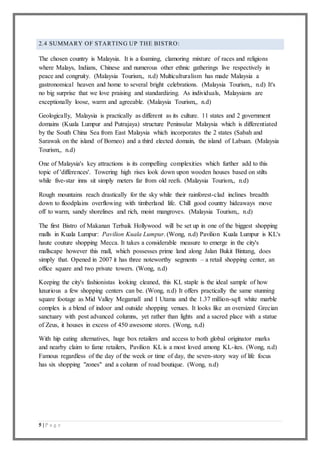 5 | P a g e
2.4 SUMMARY OF STARTING UP THE BISTRO:
The chosen country is Malaysia. It is a foaming, clamoring mixture of races and religions
where Malays, Indians, Chinese and numerous other ethnic gatherings live respectively in
peace and congruity. (Malaysia Tourism,, n.d) Multiculturalism has made Malaysia a
gastronomical heaven and home to several bright celebrations. (Malaysia Tourism,, n.d) It's
no big surprise that we love praising and standardizing. As individuals, Malaysians are
exceptionally loose, warm and agreeable. (Malaysia Tourism,, n.d)
Geologically, Malaysia is practically as different as its culture. 11 states and 2 government
domains (Kuala Lumpur and Putrajaya) structure Peninsular Malaysia which is differentiated
by the South China Sea from East Malaysia which incorporates the 2 states (Sabah and
Sarawak on the island of Borneo) and a third elected domain, the island of Labuan. (Malaysia
Tourism,, n.d)
One of Malaysia's key attractions is its compelling complexities which further add to this
topic of 'differences'. Towering high rises look down upon wooden houses based on stilts
while five-star inns sit simply meters far from old reefs. (Malaysia Tourism,, n.d)
Rough mountains reach drastically for the sky while their rainforest-clad inclines breadth
down to floodplains overflowing with timberland life. Chill good country hideaways move
off to warm, sandy shorelines and rich, moist mangroves. (Malaysia Tourism,, n.d)
The first Bistro of Makanan Terbaik Hollywood will be set up in one of the biggest shopping
malls in Kuala Lumpur: Pavilion Kuala Lumpur. (Wong, n.d) Pavilion Kuala Lumpur is KL's
haute couture shopping Mecca. It takes a considerable measure to emerge in the city's
mallscape however this mall, which possesses prime land along Jalan Bukit Bintang, does
simply that. Opened in 2007 it has three noteworthy segments – a retail shopping center, an
office square and two private towers. (Wong, n.d)
Keeping the city's fashionistas looking cleaned, this KL staple is the ideal sample of how
luxurious a few shopping centers can be. (Wong, n.d) It offers practically the same stunning
square footage as Mid Valley Megamall and 1 Utama and the 1.37 million-sqft white marble
complex is a blend of indoor and outside shopping venues. It looks like an oversized Grecian
sanctuary with post advanced columns, yet rather than lights and a sacred place with a statue
of Zeus, it houses in excess of 450 awesome stores. (Wong, n.d)
With hip eating alternatives, huge box retailers and access to both global originator marks
and nearby claim to fame retailers, Pavilion KL is a most loved among KL-ites. (Wong, n.d)
Famous regardless of the day of the week or time of day, the seven-story way of life focus
has six shopping "zones" and a column of road boutique. (Wong, n.d)
 