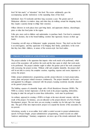 7 | P a g e
food "all that much," or "adoration" fast food. The review additionally gave the
accompanying specific motivations to the expanding fame of fast food:
Individuals have 52 weekends and three long occasions a year. The greater part of
Malaysians affection to window shop, and when they do walking around the shopping locale,
they require a speedy chomp to oblige their exercises.
Offices laborers in work places have quit bring lunch, and appreciate chicken, cheeseburger,
pizza or other fast food joints in the region.
Folks give more cash to children and understudies to purchase lunch. Fast food is commonly
their first decision, due to the brand building exertion that vigorously focuses on their age
bunch.
Consuming out still stays as Malaysians' regular propensity forever. They don't see fast food
is an extravagance, and they appreciate it by bringing their family, particularly in the event
that they have littler children, in nature of the western-style fast food outlets.
3. PROJECT SCHEDULE AND OTHER DETAILS:
The project calendar is the apparatus that imparts what work needs to be performed, which
assets of the association will perform the work and the time spans in which that work needs
to be performed. The project calendar ought to reflect the greater part of the work connected
with conveying the project on time. Without a full and complete timetable, the project chief
will be not able to convey the complete exertion, regarding expense and assets, important to
convey the project.
Online project administration programming permits project directors to track project plans,
assets, plans and project related resources continuously. The project timetable can be seen
and upgraded by colleagues connected with the project, keeping everybody decently educated
on the general project status.
The building squares of a timetable begin with a Work Breakdown Structure (WBS). The
WBS is a various leveled impression of all the work in the project regarding deliverables.
Keeping in mind the end goal to create these deliverables, work must be performed.
An ordinary approach in creating a WBS is to begin at the most elevated amount, with the
result of the project. For instance, you are allocated as the project director of a New Product
Development project. The new item you are creating is another toy for kids age's five trough
nine. The goal of this item improvement project is to expand the income of the association by
ten percent.
Advertising security is on an outline level called a control account in project administration
speech. In Project Insight, project administration programming, control records are called
'rundown undertakings.' Summary assignments are move ups of the errands underneath them.
 