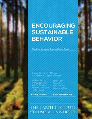 Encouraging
Sustainable
Behavior
A toolkit for the Natural Resources Defense Council
Jessica Wu, Project Manager
Nicole Pontes, Deputy Manager
Michael Barry
Shirley Ben-Dak
Valerie Boshoer
Jeremy Capungcol
Helen Huang
Sarah Leer
Chang Liu
Jason Prince
Enara Yusufova
Faculty Advisor: 	 Susanne DesRoches
 