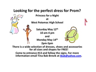 Looking for the perfect dress for Prom?
                 Princess for a Night
                          at
               West Potomac High School

                     Saturday May 12th
                         10 am-4 pm
                             and
                     Monday May 14th
                          2pm-5pm
There is a wide selection of dresses, shoes and accessories
              for all sizes and shapes for FREE!
  Come to entrance #13 and follow the signs. For more
  information email Tina Bak-Brevik at tbak@yahoo.com.
 