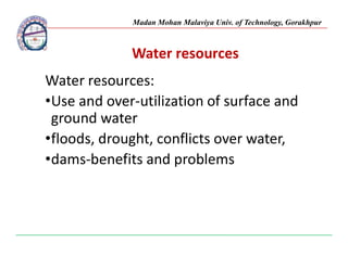 Madan Mohan Malaviya Univ. of Technology, Gorakhpur
Water resources
Water resources:
•Use and over-utilization of surface and
ground water
•floods, drought, conflicts over water,
•floods, drought, conflicts over water,
•dams-benefits and problems
 