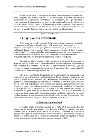 INNOVACIÓN TECNOLÓGICA EN LAS EMPRESAS Reingeniería de Procesos (I)
F. Sáez Vacas, O. García, J. Palao y P. Rojo 5.12
También es destacable la eliminación de stocks, como consecuencia de la BPR. Al
haber integrado sus sistemas con los de los proveedores, el cliente está haciendo
directamente los pedidos de sus componentes a los proveedores, con lo que se elimina el
coste económico de disponer de importantes stocks, así como el riesgo de obsolescencia
en un sector tan dinámico como el de la venta de material informático. Esto permite a
Dell modificar su inventario cada diez días de media. De esta forma, cuando Intel saca
un nuevo procesador Pentium, Dell no necesita eliminar modelos antiguos.
Adaptado de E. Navarro
6. LO QUE NO ES REINGENIERÍA
El hecho de que en la Reingeniería de Procesos actúe de manera muy activa el
componente tecnológico no significa que la BPR sea un modo de automatizar la
empresa. La Reingeniería no es igual que la automatización, ya que esta última, en
palabras de Hammer, “no es más que ofrecer maneras más eficientes de hacer lo que no
se debe hacer”. El concepto radical de transformación de procesos choca claramente con
la automatización de los mismos. No se trata de mejorar lo deficiente se trata de
reinventarlo de forma que comience a ser eficiente desde su concepción.
Tampoco se debe confundir la BPR con lo que se denomina Reingeniería de
Software, que no es más que la reconstrucción de sistemas obsoletos de información
con tecnología más moderna. No se trata de reestructurarse o reducirse, algo que
consiste en hacer menos empleando menos, sino de reinventar, algo mucho más difícil
que consiste en hacer más empleando menos.
Otro error es confundir Reingeniería con reorganización. La reorganización de
una empresa suele desembocar en el aplanamiento de sus estructuras jerárquicas, algo
que sí se puede producir mediante BPR. Sin embargo, recordemos que la BPR no se
centra en la estructura organizacional sino que lo hace en la estructura de sus procesos.
No vale para nada imponer una nueva organización jerárquica con menos niveles y más
eficiente, si los procesos viejos se mantienen, permaneciendo con ellos la ineficiencia en
el ciclo productivo. Al centrarse en los procesos, la BPR obtiene otra ventaja: la
eliminación de gran parte de los trámites burocráticos. Para ello, se rediseñan los
procesos de forma que no estén fragmentados, puesto que la burocracia se ha convertido
en el remedio que permite mantener cierto orden teniendo procesos fragmentados. Es en
este momento cuando la compañía puede prescindir de su burocracia.
La Reingeniería y Adam Smith
Si a Adam Smith le hubiesen contado en el siglo XVIII que, doscientos años
después de su muerte, dos autores como Hammer y Champy, seguidos por otros
muchos, iban a cuestionar sus teorías de arriba abajo, el fundador de la economía
política habría pensado que el mundo se había vuelto loco. Es evidente que las ideas de
Smith, toda una tradición en el pensamiento económico, corren serio peligro en manos
de dos transgresores antitradicionalistas como los padres de la BPR.
 