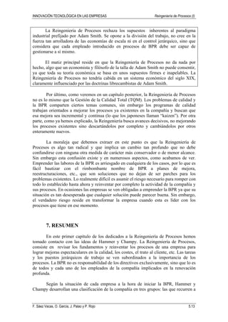INNOVACIÓN TECNOLÓGICA EN LAS EMPRESAS Reingeniería de Procesos (I)
F. Sáez Vacas, O. García, J. Palao y P. Rojo 5.13
La Reingeniería de Procesos rechaza los supuestos inherentes al paradigma
industrial prefijado por Adam Smith. Se opone a la división del trabajo, no cree en la
fuerza tan arrolladora de las economías de escala ni en el control jerárquico, sino que
considera que cada empleado introducido en procesos de BPR debe ser capaz de
gestionarse a sí mismo.
El matiz principal reside en que la Reingeniería de Procesos no da nada por
hecho, algo que un economista y filósofo de la talla de Adam Smith no puede consentir,
ya que toda su teoría económica se basa en unos supuestos firmes e inapelables. La
Reingeniería de Procesos no tendría cabida en un sistema económico del siglo XIX,
claramente influenciado por las doctrinas librecambistas de Adam Smith.
Por último, como veremos en un capítulo posterior, la Reingeniería de Procesos
no es lo mismo que la Gestión de la Calidad Total (TQM). Los problemas de calidad y
la BPR comparten ciertos temas comunes, sin embargo los programas de calidad
trabajan orientados a mejorar los procesos ya existentes en la compañía y buscan que
esa mejora sea incremental y continua (lo que los japoneses llaman “kaizen”). Por otra
parte, como ya hemos explicado, la Reingeniería busca avances decisivos, no mejorando
los procesos existentes sino descartándolos por completo y cambiándolos por otros
enteramente nuevos.
La moraleja que debemos extraer en este punto es que la Reingeniería de
Procesos es algo tan radical y que implica un cambio tan profundo que no debe
confundirse con ninguna otra medida de carácter más conservador o de menor alcance.
Sin embargo esta confusión existe y en numerosos aspectos, como acabamos de ver.
Emprender las labores de la BPR es arriesgado en cualquiera de los casos, por lo que es
fácil bautizar con el rimbombante nombre de BPR a planes de mejora,
reestructuraciones, etc., que son soluciones que no dejan de ser parches para los
problemas existentes. Lo realmente difícil es asumir el riesgo necesario para romper con
todo lo establecido hasta ahora y reinventar por completo la actividad de la compañía y
sus procesos. En ocasiones las empresas se ven obligadas a emprender la BPR ya que su
situación es tan desesperada que cualquier solución puede parecer buena. Sin embargo,
el verdadero riesgo reside en transformar la empresa cuando esta es líder con los
procesos que tiene en ese momento.
7. RESUMEN
En este primer capítulo de los dedicados a la Reingeniería de Procesos hemos
tomado contacto con las ideas de Hammer y Champy. La Reingeniería de Procesos,
consiste en revisar los fundamentos y reinventar los procesos de una empresa para
lograr mejoras espectaculares en la calidad, los costes, el trato al cliente, etc. Las tareas
y los puestos jerárquicos de trabajo se ven subordinados a la importancia de los
procesos. La BPR no es responsabilidad de los directivos exclusivamente, sino que lo es
de todos y cada uno de los empleados de la compañía implicados en la renovación
profunda.
Según la situación de cada empresa a la hora de iniciar la BPR, Hammer y
Champy desarrollan una clasificación de la compañía en tres grupos: las que recurren a
 