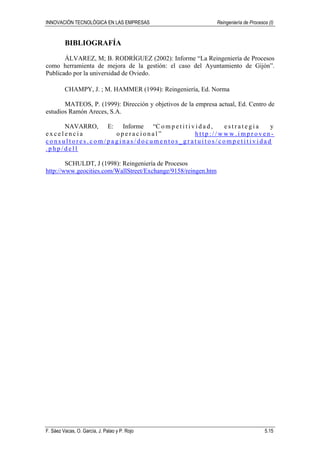 INNOVACIÓN TECNOLÓGICA EN LAS EMPRESAS Reingeniería de Procesos (I)
F. Sáez Vacas, O. García, J. Palao y P. Rojo 5.15
BIBLIOGRAFÍA
ÁLVAREZ, M; B. RODRÍGUEZ (2002): Informe “La Reingeniería de Procesos
como herramienta de mejora de la gestión: el caso del Ayuntamiento de Gijón”.
Publicado por la universidad de Oviedo.
CHAMPY, J. ; M. HAMMER (1994): Reingeniería, Ed. Norma
MATEOS, P. (1999): Dirección y objetivos de la empresa actual, Ed. Centro de
estudios Ramón Areces, S.A.
NAVARRO, E: Informe “C o m p e t i t i v i d a d , e s t r a t e g i a y
e x c e l e n c i a o p e r a c i o n a l ” h t t p : / / w w w . i m p r o v e n -
c o n s u l t o r e s . c o m / p a g i n a s / d o c u m e n t o s _ g r a t u i t o s / c o m p e t i t i v i d a d
. p h p / d e l l
SCHULDT, J (1998): Reingeniería de Procesos
http://www.geocities.com/WallStreet/Exchange/9158/reingen.htm
 