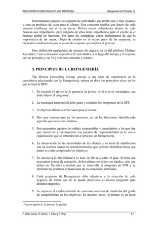 INNOVACIÓN TECNOLÓGICA EN LAS EMPRESAS Reingeniería de Procesos (I)
F. Sáez Vacas, O. García, J. Palao y P. Rojo 5.7
Denominamos proceso al conjunto de actividades que recibe uno o más insumos
y crea un producto de valor para el cliente. Este concepto implica que dentro de cada
proceso confluyen una o varias tareas. Dichas tareas individuales dentro de cada
proceso son importantes, pero ninguna de ellas tiene importancia para el cliente si el
proceso global no funciona. Por tanto las compañías deben mentalizarse de que la
importancia de las tareas, objeto de estudio en la mayor parte de las empresas, se
encuentra condicionada por la visión de conjunto que implica el proceso.
Otra definición equivalente de proceso de negocio es la del profesor Michael
Kutschker, “una ordenación específica de actividades, a lo largo del tiempo y el espacio,
con un principio y un fin y con unas entradas y salidas”.
3. PRINCIPIOS DE LA REINGENIERÍA
The Boston Consulting Group, gracias a sus años de experiencia en la
consultoría relacionada con la Reingeniería, estima en doce los principios clave en los
que se basa la BPR:
1. Se necesita el apoyo de la gerencia de primer nivel o nivel estratégico, que
debe liderar el programa1
.
2. La estrategia empresarial debe guiar y conducir los programas de la BPR.
3. El objetivo último es crear valor para el cliente.
4. Hay que concentrarse en los procesos, no en las funciones, identificando
aquellos que necesitan cambios.
5. Son necesarios equipos de trabajo, responsables y capacitados, a los que hay
que incentivar y recompensar con puestos de responsabilidad en la nueva
organización que se obtendrá tras el proceso de Reingeniería.
6. La observación de las necesidades de los clientes y su nivel de satisfacción
son un sistema básico de retroalimentación que permite identificar hasta qué
punto se están cumpliendo los objetivos.
7. Es necesaria la flexibilidad a la hora de llevar a cabo el plan. Si bien son
necesarios planes de actuación, dichos planes no deben ser rígidos, sino que
deben ser flexibles a medida que se desarrolla el programa de BPR y se
obtienen las primeras evaluaciones de los resultados obtenidos.
8. Cada programa de Reingeniería debe adaptarse a la situación de cada
negocio, de forma que no se puede desarrollar el mismo programa para
distintos negocios.
9. Se requiere el establecimiento de correctos sistemas de medición del grado
de cumplimiento de los objetivos. En muchos casos, el tiempo es un buen
1
Véase Capítulo 8: El proceso de gestión
 