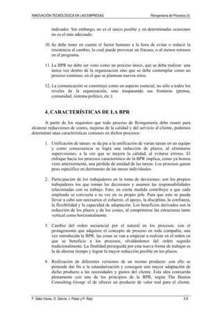 INNOVACIÓN TECNOLÓGICA EN LAS EMPRESAS Reingeniería de Procesos (I)
F. Sáez Vacas, O. García, J. Palao y P. Rojo 5.8
indicador. Sin embargo, no es el único posible y en determinadas ocasiones
no es el más adecuado.
10. Se debe tener en cuenta el factor humano a la hora de evitar o reducir la
resistencia al cambio, lo cual puede provocar un fracaso, o al menos retrasos
en el programa.
11. La BPR no debe ser visto como un proceso único, que se deba realizar una
única vez dentro de la organización sino que se debe contemplar como un
proceso continuo, en el que se plantean nuevos retos.
12. La comunicación se constituye como un aspecto esencial, no sólo a todos los
niveles de la organización, sino traspasando sus fronteras (prensa,
comunidad, sistema político, etc.).
4. CARACTERÍSTICAS DE LA BPR
A partir de los requisitos que todo proceso de Reingeniería debe reunir para
alcanzar reducciones de costes, mejoras de la calidad y del servicio al cliente, podemos
determinar unas características comunes en dichos procesos:
1. Unificación de tareas: se da pie a la unificación de varias tareas en un equipo
y como consecuencia se logra una reducción de plazos, al eliminarse
supervisiones, a la vez que se mejora la calidad, al evitarse errores. El
enfoque hacia los procesos característico de la BPR implica, como ya hemos
visto anteriormente, una pérdida de entidad de las tareas. Los procesos ganan
peso específico en detrimento de las tareas individuales.
2. Participación de los trabajadores en la toma de decisiones: son los propios
trabajadores los que toman las decisiones y asumen las responsabilidades
relacionadas con su trabajo. Esto, en cierta medida contribuye a que cada
empleado se convierta a su vez en su propio jefe. Para que esto se pueda
llevar a cabo son necesarios el esfuerzo, el apoyo, la disciplina, la confianza,
la flexibilidad y la capacidad de adaptación. Los beneficios derivados son la
reducción de los plazos y de los costes, al comprimirse las estructuras tanto
vertical como horizontalmente.
3. Cambio del orden secuencial por el natural en los procesos: con el
protagonismo que adquiere el concepto de proceso en toda compañía, una
vez introducida la BPR, las cosas se van a empezar a realizar en el orden en
que se beneficie a los procesos, olvidándonos del orden seguido
tradicionalmente. La finalidad perseguida por esta nueva forma de trabajar es
la de ahorrar tiempo y lograr la mayor reducción posible en los plazos.
4. Realización de diferentes versiones de un mismo producto: con ello se
pretende dar fin a la estandarización y conseguir una mayor adaptación de
dicho producto a las necesidades y gustos del cliente. Esta idea concuerda
plenamente con uno de los principios de la BPR, según The Boston
Consulting Group: el de ofrecer un producto de valor real para el cliente.
 