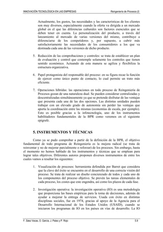 INNOVACIÓN TECNOLÓGICA EN LAS EMPRESAS Reingeniería de Procesos (I)
F. Sáez Vacas, O. García, J. Palao y P. Rojo 5.9
Actualmente, los gustos, las necesidades y las características de los clientes
son muy diversos, especialmente cuando la oferta va dirigida a un mercado
global en el que las diferencias culturales son factores esenciales que se
deben tener en cuenta. La personalización del producto, a través del
lanzamiento al mercado de varias versiones del mismo, contribuye a
diferenciarse de los competidores y, por supuesto, a cubrir más
satisfactoriamente las necesidades de los consumidores a los que va
destinada cada una de las versiones de dicho producto.
5. Reducción de las comprobaciones y controles: se trata de establecer un plan
de evaluación y control que contemple solamente los controles que tienen
sentido económico. Actuando de esta manera se agiliza y flexibiliza la
estructura organizativa.
6. Papel protagonista del responsable del proceso: en su figura recae la función
de ejercer como único punto de contacto, lo cual permite un trato más
eficiente.
7. Operaciones híbridas: las operaciones en todo proceso de Reingeniería de
Procesos gozan de una naturaleza dual. Se pueden considerar centralizadas y
descentralizadas simultáneamente ya que se pretende disfrutar de las ventajas
que presenta cada una de las dos opciones. Las distintas unidades pueden
trabajar con un elevado grado de autonomía sin perder las ventajas que
aporta la coordinación entre las mismas (economías de escala, por ejemplo).
Esto es posible gracias a la infotecnología, uno de los instrumentos
habilitadores fundamentales de la BPR como veremos en el siguiente
epígrafe.
5. INSTRUMENTOS Y TÉCNICAS
Como ya se pudo comprobar a partir de la definición de la BPR, el objetivo
fundamental de todo programa de Reingeniería es la mejora radical (se trata de
reinventar y no de mejorar parcialmente o reforzar) de los procesos. Sin embargo, hasta
el momento no hemos hablado de los instrumentos y técnicas que se emplean para
lograr tales objetivos. Diferentes autores proponen diversos instrumentos de entre los
cuales vamos a resaltar los siguientes:
1. Visualización de procesos: herramienta defendida por Barret que considera
que la clave del éxito se encuentra en el desarrollo de una correcta visión del
proceso. Se trata de realizar un diseño concienzudo de todos y cada uno de
los componentes del proceso objetivo. Se prevén las tareas elementales de
cada proceso, los costes que este engendra, así como los plazos de cada fase.
2. Investigación operativa: la investigación operativa (IO) es una metodología
que proporciona las bases empíricas para la toma de decisiones, además de
ayudar a mejorar la entrega de servicios. Usada con éxito en distintas
disciplinas sociales, fue en 1974, gracias al apoyo de la Agencia para el
Desarrollo Internacional de los Estados Unidos (USAID), cuando se
iniciaron los programas de IO en los países en vías de desarrollo. La IO
 