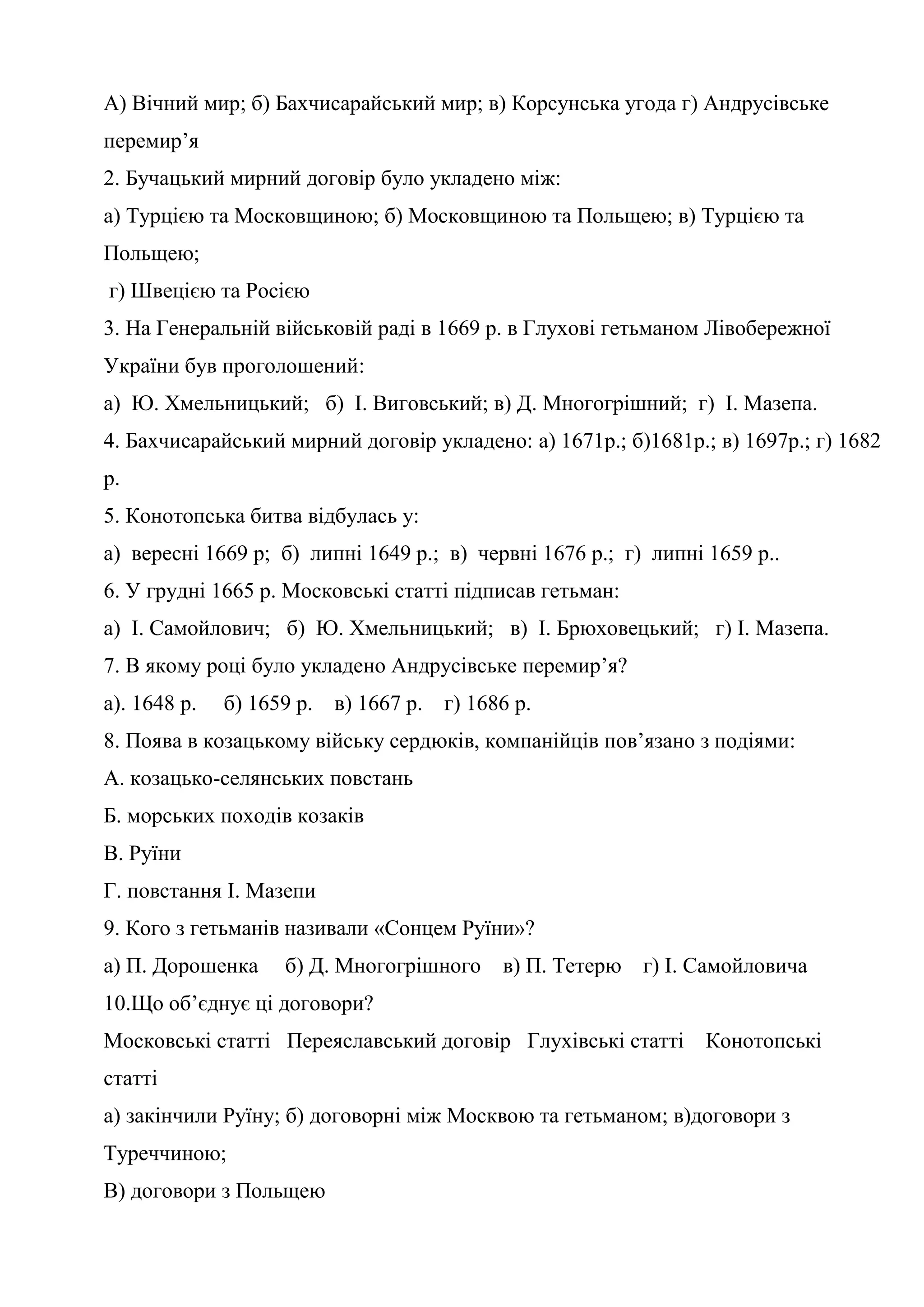 А) Вічний мир; б) Бахчисарайський мир; в) Корсунська угода г) Андрусівське
перемир’я
2. Бучацький мирний договір було укладено між:
а) Турцією та Московщиною; б) Московщиною та Польщею; в) Турцією та
Польщею;
г) Швецією та Росією
3. На Генеральній військовій раді в 1669 р. в Глухові гетьманом Лівобережної
України був проголошений:
а) Ю. Хмельницький; б) І. Виговський; в) Д. Многогрішний; г) І. Мазепа.
4. Бахчисарайський мирний договір укладено: а) 1671р.; б)1681р.; в) 1697р.; г) 1682
р.
5. Конотопська битва відбулась у:
а) вересні 1669 р; б) липні 1649 р.; в) червні 1676 р.; г) липні 1659 р..
6. У грудні 1665 р. Московські статті підписав гетьман:
а) І. Самойлович; б) Ю. Хмельницький; в) І. Брюховецький; г) І. Мазепа.
7. В якому році було укладено Андрусівське перемирʼя?
а). 1648 р. б) 1659 р. в) 1667 р. г) 1686 р.
8. Поява в козацькому війську сердюків, компанійців повʼязано з подіями:
А. козацько-селянських повстань
Б. морських походів козаків
В. Руїни
Г. повстання І. Мазепи
9. Кого з гетьманів називали «Сонцем Руїни»?
а) П. Дорошенка б) Д. Многогрішного в) П. Тетерю г) І. Самойловича
10.Що об’єднує ці договори?
Московські статті Переяславський договір Глухівські статті Конотопські
статті
а) закінчили Руїну; б) договорні між Москвою та гетьманом; в)договори з
Туреччиною;
В) договори з Польщею
 