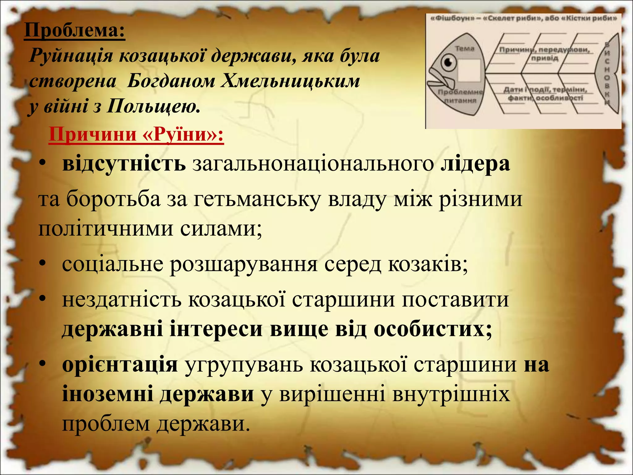 Причини «Руїни»:
• відсутність загальнонаціонального лідера
та боротьба за гетьманську владу між різними
політичними силами;
• соціальне розшарування серед козаків;
• нездатність козацької старшини поставити
державні інтереси вище від особистих;
• орієнтація угрупувань козацької старшини на
іноземні держави у вирішенні внутрішніх
проблем держави.
Проблема:
Руйнація козацької держави, яка була
створена Богданом Хмельницьким
у війні з Польщею.
 
