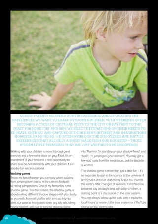 10 www.kidsonthecoast.com.au | www.kidsinthecitymagazine.com.au
AS BUSY PARENTS WE SPEND OUR TIME ASSESSING AND EVALUATING THE
EXPERIENCES WE WANT TO SHARE WITH OUR CHILDREN, WITH WEEKENDS OFTEN
BECOMING A CYCLE OF CULTURAL VISITS TO THE CITY OR DAY TRIPS TO THE
COAST FOR SOME SURF AND SUN. WE SELECT DESTINATIONS ON THEIR MERITS TO
EDUCATE, ENTHRAL AND CAPTURE OUR CHILDREN’S INTEREST AND IMAGINATIONS.
HOWEVER, IN DOING SO, WE OFTEN OVERLOOK THE DISCOVERIES AND NATURE
EXPERIENCES THAT ARE ONLY A SHORT WALK FROM OUR DOORSTEP – THOSE
HIDDEN LITTLE TREASURES THAT ARE JUST WAITING TO BE DISCOVERED.
Walking with your children is more than just great
exercise and a few extra steps on your Fitbit. It’s an
investment of your time and a rare opportunity to
share one-on-one moments with your children. It can
also be fun and educational.
Walking games
There are lots of games you can play when walking,
from jumping over cracks in the cement footpath
to racing competitions. One of my favourites is the
shadow game. True to its name, the shadow game is
about making different shadow shapes with your body
as you walk, from tall giraffes with arms up high to
arms out wide as flying birds in the sky. My two, being
typical siblings, also like to turn the shadow game
into ‘Mummy, I’m standing on your shadow head’ and
‘Sister, I’m jumping on your stomach’. You may get a
few odd looks from the neighbours, but the laughter
is worth it.
The shadow game is more than just a little fun – it’s
an important lesson in the science of the universe. It
gives you a practical opportunity to put into context
the earth’s orbit, changes of seasons, the difference
between day and night and, with older children, a
starting point to a discussion on the solar system.
You can always follow up the walk with a trip to the
local library to research the solar system or a YouTube
tutorial on the earth’s orbit.
 