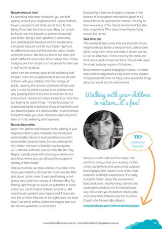 11www.kidsonthecoast.com.au | www.kidsinthecitymagazine.com.au
Nature treasure hunt
It’s surprising how many ‘treasures’ you can find
walking around your neighbourhood. Rocks, feathers,
flowers, seedpods and sticks are all there for the
taking if you take the time to look. Many can simply
be found near the footpath or green strip outside
your home. Being a keen gardener, I particularly
love collecting leaf treasures and it’s also become
a favourite treasure hunt for my children. We hunt
for different sensory leaf features like colour, shape,
scent and texture. We discuss what is the same and
what is different about each of our nature finds. These
treasures are then stored in a ‘nature box’ for later use
in craft and art projects.
Aside from the sensory value of leaf collecting, leaf
treasure hunts are an opportunity to discuss all sorts
of topics with your children, from the biology of
plants, covering the process of photosynthesis and
why it is vital for plants to grow, to air pollution and
why growing plants of any kind is important for our
environment. Hunting for nature treasures is more than
just looking for pretty things – it’s the foundation of
understanding the importance of our environment and
our children’s place in it. And scientific research shows
that plants make you smile, therefore improving one’s
state of mind, wellbeing and happiness.
Nature discoveries
Aside from games and treasure hunts, walking in your
neighbourhood is also a fantastic way to discover
secret hidden places or local parklands you didn’t
know existed close to home. For me, walking with
my children has been a fantastic way to explore
our unfamiliar northside suburb in the Moreton Bay
Region, a pretty place with picturesque creeks and
bushlands where you can still spot the occasional
wallaby or even koala!
Only last summer, we took a detour on a walk to the
local supermarket to discover the most beautiful little
spot down by the creek. It was breathtaking, a lush
grassy area under the canopy of a Moreton Bay Fig,
filtering light through its leaves as butterflies in every
colour you could imagine fluttered around us. We
unanimously agreed it was magical and if fairies are
real, this is where they live. In the eight years I’ve lived
here I had never before visited this magical spot just
ten minutes walk from our front door.
Discovering these secret spots is a lesson in the
balance of urbanisation and nature’s place in it. I
believe this is so important for children, not only for
their awareness of the natural environment but also
their imagination. Who doesn’t want fairies living
around the corner!
Take time out
This weekend, take some time out and walk in your
neighbourhood. Go for a treasure hunt, collect some
sticks, bring them home and make a dream catcher.
Go on an adventure. Climb a tree by the creek and
think about what animals live there. Or just walk down
the street and play a game of shadows.
Every moment outside engaging in nature, no matter
how small or insignificant it may seem, is the window
of opportunity to share so many more wonderful things
about our world and it’s environment.
Walking with your children
in nature…it’s fun!
Renee is a self-confessed fun maker. She
admits to being a time poor working mother
of two, but believes that getting kids outdoors
and engaged with nature is one of the most
important childhood experiences. It’s a way
to teach children about the environment,
food production, healthy living, science and
sustainable practices in a fun and physical
way. She invites you to explore nature just a
short drive from Brisbane and the Sunshine
Coast in the Moreton Bay Region.
www.facebook.com/visitmoretonbayregion
TAP
to follow on
Facebook
 