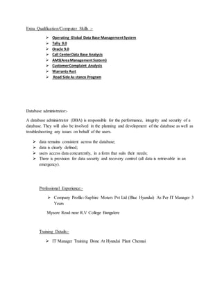 Extra Qualification/Computer Skills :-
 Operating Global Data Base ManagementSystem
 Tally 9.0
 Oracle 9.0
 Call CenterData Base Analysis
 AMS(AreaManagementSystem)
 CustomerComplaint Analysis
 Warranty Asst
 Road Side As stance Program
Database administrator:-
A database administrator (DBA) is responsible for the performance, integrity and security of a
database. They will also be involved in the planning and development of the database as well as
troubleshooting any issues on behalf of the users.
 data remains consistent across the database;
 data is clearly defined;
 users access data concurrently, in a form that suits their needs;
 There is provision for data security and recovery control (all data is retrievable in an
emergency).
Professional Experience:-
 Company Profile:-Saphire Moters Pvt Ltd (Blue Hyundai) As Per IT Manager 3
Years
Mysore Road near R.V College Bangalore
Training Details:-
 IT Manager Training Done At Hyundai Plant Chennai
 