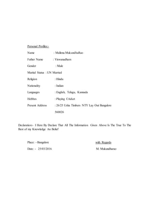 Personal Profiles:-
Name : Mallena.MukundhaRao
Father Name : Viswanadham
Gender : Male
Marital Status : UN Married
Religion : Hindu
Nationality : Indian
Languages : English, Telugu, Kannada
Hobbes : Playing Cricket
Present Address : 26/25 Usha Timbers NTY Lay Out Bangalore
560026
Declaration:- I Here By Declare That All The Information Given Above Is The True To The
Best of my Knowledge An Belief
Place: - Bangalore with Regards
Date: - 25/03/2016 M. Mukundharao
 