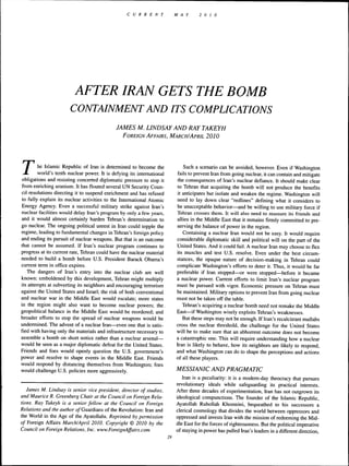 C U R R E N T             MAY        2 0    10




                         AFTER IRAN GETS THE BOMB
                       CONTAINMENT AND ITS COMPLICATIONS
                                             JAMES M. LINDSAY AND RAY TAKEYH
                                                FOREIGN AFFAIRS, M ARCH/APRIL                2010




r       he Islamic Republic of Iran is determined to become the
        world's tenth nuclear power. It is defying its international
obligations and resisting concerted diplomatic pressure to stop it
from enriching uranium. It has flouted several UN Security Coun-
                                                                                Such a scenario can be avoided, however. Even if Washington
                                                                             fails to prevent Iran from going nuclear, it can contain and mitigate
                                                                             the consequences of Iran's nuclear defiance. It should make clear
                                                                             to Tehran that acquiring the bomb will not produce the benefits
cil resolutions directing it to suspend enrichment and has refused           it anticipates but isolate and weaken the regime. Washington will
to fully explain its nuclear activities to the International Atomic          need to lay down clear "redlines" defining what it considers to
Energy Agency. Even a successful military strike against Iran's              be unacceptable behavior—and be willing to use military force if
nuclear facilities would delay Iran's program by only a few years,           Tehran crosses them. It will also need to reassure its friends and
and it would almost certainly harden Tehran's determination to               allies in the Middle East that it remains firmly committed to pre-
go nuclear. The ongoing political unrest in Iran could topple the            serving the balance of power in the region.
regime, leading to fundamental changes in Tehran's foreign policy               Containing a nuclear Iran would not be easy. It would require
and ending its pursuit of nuclear weapons. But that is an outcome            considerable diplomatic skill and political will on the part of the
that cannot be assumed. If Iran's nuclear program continues to               United States. And it could fail. A nuclear Iran may choose to flex
progress at its current rate, Tehran could have the nuclear material         its muscles and test U.S. resolve. Even under the best circum-
needed to build a bomb before U.S. President Barack Obama's                  stances, the opaque nature of decision-making in Tehran could
current term in office expires.                                              complicate Washington's efforts to deter it. Thus, it would be far
   The dangers of Iran's entry into the nuclear club are well                preferable if Iran stopped—or were stopped—before it became
known: emboldened by this development, Tehran might multiply                 a nuclear power. Current efforts to limit Iran's nuclear program
its attempts at subverting its neighbors and encouraging terrorism           must be pursued with vigor. Economic pressure on Tehran must
against the United States and Israel; the risk of both conventional          be maintained. Military options to prevent Iran from going nuclear
and nuclear war in the Middle East would escalate; more states               must not be taken off the table.
in the region might also want to become nuclear powers; the.                    Tehran's acquiring a nuclear bomb need not remake the Middle
geopolitical balance in the Middle East would be reordered; and              East—if Washington wisely exploits Tehran's weaknesses.
broader efforts to stop the spread of nuclear weapons would be                  But these steps may not be enough. If Iran's recalcitrant mullahs
undermined. The advent of a nuclear Iran—even one that is satis-             cross the nuclear threshold, the challenge for the United States
fied with having only the materials and infrastructure necessary to          will be to make sure that an abhorrent outcome does not become
assemble a bomb on short notice rather than a nuclear arsenal—               a catastrophic one. This will require understanding how a nuclear
would be seen as a major diplomatic defeat for the United States.            Iran is likely to behave, how its neighbors are likely to respond,
Friends and foes would openly question the U.S. government's                 and what Washington can do to shape the perceptions and actions
power and resolve to shape events in the Middle East. Friends                of all these players.
would respond by distancing themselves from Washington; foes
would challenge U.S. policies more aggressively.                            MESSIANIC AND PRAGMATIC
                                                                               Iran is a peculiarity: it is a modem-day theocracy that pursues
                                                                            revolutionary ideals while safeguarding its practical interests.
   James M. Lindsay is senior vice president, director of studies,          After three decades of experimentation, Iran has not outgrown its
and Maurice R. Greenherg Chair at the Council on Foreign Rela-              ideological compunctions. The founder of the Islamic Republic,
tions. Ray Takeyh is a senior fellow at the Council on Foreign              Ayatollah Ruhollah Khomeini, bequeathed to his successors a
Relations and the author o/Guardians of the Revolution: Iran and            clerical cosmology that divides the worid between oppressors and
the World in the Age of the Ayatollahs. Reprinted by permission             oppressed and invests Iran with the mission of redeeming the Mid-
of Foreign Affairs March/April 2010. Copyright © 20J0 by the                dle East for the forces of righteousness. But the political imperative
Council on Foreign Relations, Inc. www.ForeignAffairs.com                   of staying in power has pulled Iran's leaders in a different direction.
                                                                       29
 