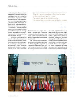8 DIRIGIR & FORMAR
TEMA DE CAPA
Esta não é uma crise qualquer: não há nenhum país,
nenhuma sociedade que lhe escape.
Precisamos, pois, de um esforço coletivo.
Precisamos de agir, de concretizar, de obter resultados.
horizonte de tal recuperação, envol-
vendo a transição verde e digital das
nossas sociedades, alicerçada em tudo
aquilo que a Europa tem de melhor,
a educação, a inovação, a proteção e a
coesão social.
Falta, contudo, ainda outro aspeto:
embora o Tratado de Lisboa (aprovado
na última vez que Portugal presidiu ao
Conselho da UE, em 2007) tenha alte-
rado de maneira substancial a lógica
de assunção de responsabilidades
a implementação doPilaraindadurante
esteinverno;eapresidênciaportuguesa
organizará,emmaio,noPorto,umanova
Cimeira Social, inspirada no modelo
de Gotemburgo, da qual, esperamos,
sairá o definitivo impulso político para
a concretização do Pilar Europeu dos
Direitos Sociais. Falamos, entre outros,
detemascomoosaláriomínimoeuropeu,
a garantia para a infância, a garantia
jovem,oenvelhecimentoativo,aproteção
contra a discriminação, uma estratégia
europeia de integração e inclusão e,
evidentemente, o reforço dos serviços
de saúde em toda a Europa.
A presidência portuguesa do
Conselho da União Europeia pode ser
assim caracterizada por duas marcas
complementares: um sentido de urgên-
cia, que leva à ação, para que a recupe-
ração económica e social europeia se
faça tão rápida e solidamente quanto
possível; e uma definição clara do
em matéria de política externa euro-
peia (com a criação da figura do Alto
Representante da União para a Política
Externa e de Segurança e do Serviço
Europeu de Ação Externa, bem como
da posição de Presidente do Conselho
Europeu),opapeldaspresidênciasrota-
tivas continua a ser relevante. A impor-
tância da UE como um ator global, a
sua liderança em agendas tão críticas
quanto o combate às alterações climá-
ticasouapromoçãododesenvolvimento
 