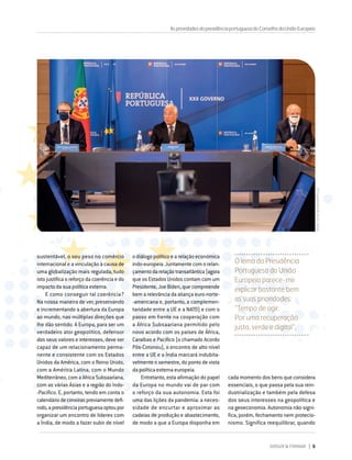 DIRIGIR & FORMAR 9
sustentável, o seu peso no comércio
internacional e a vinculação à causa de
uma globalização mais regulada, tudo
isto justifica o reforço da coerência e do
impacto da sua política externa.
E como conseguir tal coerência?
Na nossa maneira de ver, preservando
e incrementando a abertura da Europa
ao mundo, nas múltiplas direções que
lhe dão sentido. A Europa, para ser um
verdadeiro ator geopolítico, defensor
dos seus valores e interesses, deve ser
capaz de um relacionamento perma-
nente e consistente com os Estados
Unidos da América, com o Reino Unido,
com a América Latina, com o Mundo
Mediterrâneo,comaAfricaSubsaariana,
com as várias Ásias e a região do Indo-
‑Pacífico. E, portanto, tendo em conta o
calendáriodecimeiraspreviamentedefi-
nido,apresidênciaportuguesaoptoupor
organizar um encontro de líderes com
a Índia, de modo a fazer subir de nível
AsprioridadesdapresidênciaportuguesadoConselhodaUniãoEuropeia
o diálogo político e a relação económica
indo-europeia.Juntamentecomorelan-
çamentodarelaçãotransatlântica(agora
que os Estados Unidos contam com um
Presidente,JoeBiden,quecompreende
bem a relevância da aliança euro-norte-
-americana e, portanto, a complemen-
taridade entre a UE e a NATO) e com o
passo em frente na cooperação com
a África Subsaariana permitido pelo
novo acordo com os países de África,
Caraíbas e Pacífico (o chamado Acordo
Pós-Cotonou), o encontro de alto nível
entre a UE e a Índia marcará indubita-
velmente o semestre, do ponto de vista
da política externa europeia.
Entretanto, esta afirmação do papel
da Europa no mundo vai de par com
o reforço da sua autonomia. Esta foi
uma das lições da pandemia: a neces-
sidade de encurtar e aproximar as
cadeias de produção e abastecimento,
de modo a que a Europa disponha em
O lema da Presidência
Portuguesa da União
Europeia parece-me
explicar bastante bem
as suas prioridades:
“Tempo de agir.
Por uma recuperação
justa, verde e digital”.
cada momento dos bens que considera
essenciais, o que passa pela sua rein-
dustrialização e também pela defesa
dos seus interesses na geopolítica e
na geoeconomia. Autonomia não signi-
fica, porém, fechamento nem protecio-
nismo. Significa reequilibrar, quando
Pedro
Sá
da
Bandeira/PPCUE
 