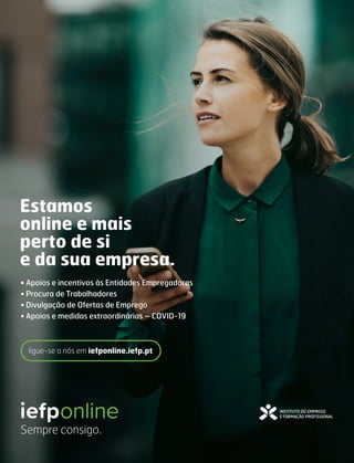 Estamos
online e mais
perto de si
e da sua empresa.
• Apoios e incentivos às Entidades Empregadoras
• Procura de Trabalhadores
• Divulgação de Ofertas de Emprego
• Apoios e medidas extraordinárias – COVID-19
Sempre consigo.
ligue-se a nós em iefponline.iefp.pt
 
