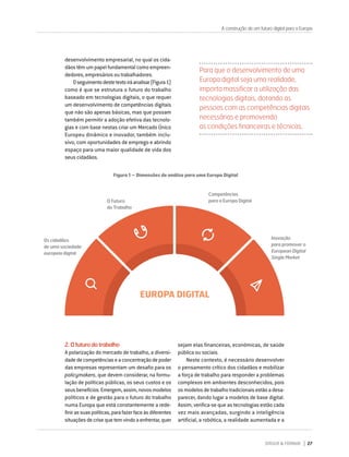 DIRIGIR & FORMAR 27
sejam elas financeiras, económicas, de saúde
pública ou sociais.
Neste contexto, é necessário desenvolver
o pensamento crítico dos cidadãos e mobilizar
a força de trabalho para responder a problemas
complexos em ambientes desconhecidos, pois
osmodelosdetrabalhotradicionaisestãoadesa-
parecer, dando lugar a modelos de base digital.
Assim, verifica-se que as tecnologias estão cada
vez mais avançadas, surgindo a inteligência
artificial, a robótica, a realidade aumentada e a
A construção de um futuro digital para a Europa
desenvolvimento empresarial, no qual os cida-
dãos têm um papel fundamental como empreen-
dedores, empresários ou trabalhadores.
Oseguimentodestetextoiráanalisar(Figura1)
como é que se estrutura o futuro do trabalho
baseado em tecnologias digitais, o que requer
um desenvolvimento de competências digitais
que não são apenas básicas, mas que possam
também permitir a adoção efetiva das tecnolo-
gias e com base nestas criar um Mercado Único
Europeu dinâmico e inovador, também inclu-
sivo, com oportunidades de emprego e abrindo
espaço para uma maior qualidade de vida dos
seus cidadãos.
Para que o desenvolvimento de uma
Europa digital seja uma realidade,
importa massificar a utilização das
tecnologias digitais, dotando as
pessoas com as competências digitais
necessárias e promovendo
as condições financeiras e técnicas.
2.Ofuturodotrabalho
A polarização do mercado de trabalho, a diversi-
dadedecompetênciaseaconcentraçãodepoder
das empresas representam um desafio para os
policymakers, que devem considerar, na formu-
lação de políticas públicas, os seus custos e os
seusbenefícios.Emergem,assim,novosmodelos
políticos e de gestão para o futuro do trabalho
numa Europa que está constantemente a rede-
finirassuaspolíticas,parafazerfaceàsdiferentes
situaçõesdecrisequetemvindoaenfrentar,quer
Figura 1 – Dimensões de análise para uma Europa Digital
O Futuro
do Trabalho
Os cidadãos
de uma sociedade
europeia digital
Competências
para a Europa Digital
Inovação
para promover o
European Digital
Single Market
EUROPA DIGITAL
 