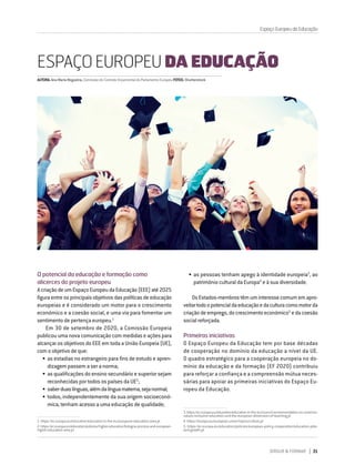 DIRIGIR & FORMAR 31
O potencial da educação e formação como
alicerces do projeto europeu
AcriaçãodeumEspaçoEuropeudaEducação(EEE)até2025
figura entre os principais objetivos das políticas de educação
europeias e é considerado um motor para o crescimento
económico e a coesão social, e uma via para fomentar um
sentimento de pertença europeu.1
Em 30 de setembro de 2020, a Comissão Europeia
publicou uma nova comunicação com medidas e ações para
alcançar os objetivos do EEE em toda a União Europeia (UE),
com o objetivo de que:
•	as estadias no estrangeiro para fins de estudo e apren-
dizagem passem a ser a norma;
•	as qualificações do ensino secundário e superior sejam
reconhecidas por todos os países da UE2
;
•	saberduaslínguas,alémdalínguamaterna,sejanormal;
•	todos, independentemente da sua origem socioeconó-
mica, tenham acesso a uma educação de qualidade;
1.  https://ec.europa.eu/education/education-in-the-eu/european-education-area_pt
2.  https://ec.europa.eu/education/policies/higher-education/bologna-process-and-european-
higher-education-area_pt
ESPAÇO EUROPEU DA EDUCAÇÃO
•	as pessoas tenham apego à identidade europeia3
, ao
património cultural da Europa4
e à sua diversidade.
OsEstados-membrostêmuminteressecomumemapro-
veitartodoopotencialdaeducaçãoedaculturacomomotorda
criaçãodeemprego,docrescimentoeconómico5
edacoesão
social reforçada.
Primeiras iniciativas
O Espaço Europeu da Educação tem por base décadas
de cooperação no domínio da educação a nível da UE.
O quadro estratégico para a cooperação europeia no do-
mínio da educação e da formação (EF 2020) contribuiu
para reforçar a confiança e a compreensão mútua neces-
sárias para apoiar as primeiras iniciativas do Espaço Eu-
ropeu da Educação.
3.https://ec.europa.eu/education/education-in-the-eu/council-recommendation-on-common-
values-inclusive-education-and-the-european-dimension-of-teaching_pt
4. https://europa.eu/european-union/topics/culture_pt
5. https://ec.europa.eu/education/policies/european-policy-cooperation/education-jobs-
and-growth_pt
AUTORA:AnaMariaNogueira,ComissãodoControloOrçamentaldoParlamentoEuropeuFOTOS:Shutterstock
Espaço Europeu da Educação
 