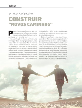 40 DIRIGIR & FORMAR
DOSSIER
P
arece consensual afirmarmos que, em
tempos de crise, o funcionamento do
mercado de trabalho em Portugal é muito
penalizador para os mais jovens.
Essa penalização é visível, por um lado, numa
maiorexposiçãoaodesempregoe, poroutro,entre
os que obtêm um posto de trabalho, em menores
ganhos médios salariais e vínculos precários
de contratação, com todas as consequências
negativasqueessassituaçõesassumememtermos
de expectativas frustradas e de desmotivação face
à incapacidade de planear e implementar projetos
devidarealistasedesafiantes.Estaé,defacto,uma
questão preocupante, acentuada pela atual crise
pandémica, e relativamente à qual urge encontrar
novas soluções e definir novas estratégias que
complementem as existentes e contribuam para
a resolução do problema.
Os textos que fazem parte deste Dossier
pretendem refletir sobre os principais desafios
que se colocam aos jovens no que respeita à sua
inserção no mercado de trabalho e contribuir para
o desenvolvimento de soluções concertadas.
Como é referido pelo autor do artigo “Os jovens e
o mercado de trabalho no século XXI”, “o problema
mais imediato de desigualdade é, também, um
problema de coesão social com expressão a prazo
em domínios tão importantes como a coesão
intergeracional,adinâmicademográficaeaprópria
sustentabilidade do sistema de segurança social”.
ENTRADA NA VIDA ATIVA
CONSTRUIR
“NOVOS CAMINHOS”
 