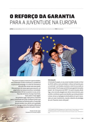DIRIGIR & FORMAR 41
AUTORA:AnaLimadasNeves,DiretoraExecutivadoPlanoNacionaldeImplementaçãodeumaGarantiaJovemFOTOS:Shutterstock
O REFORÇO DA GARANTIA
PARA A JUVENTUDE NA EUROPA
Introdução
A Comissão Europeia, no seu atual mandato iniciado no final
de 2019, definiu como prioridade o reforço da Garantia para
a Juventude1
nos Estados-membros e esta foi anunciada na
Comunicação“UmaEuropasocialforteparagarantirtransições
justas”, de 14 de janeiro de 20202
. Foi assim lançada, desde
logo, uma consulta alargada aos vários intervenientes, para
recolhercontributosquantoaosdesafiosqueaindapersistem
eáreas,temasoutipologiasdedestinatáriosemqueéneces-
sárioummaiorinvestimento,visandoodesenhodaestratégia
de uma “Garantia Jovem reforçada”.
1. EmPortugalfoiadotadaadesignaçãode“GarantiaJovem”.Nesteartigoserámantidaa
designação europeia na medida em que se refere à iniciativa a nível europeu.
2. ComunicaçãodaComissão"UmaEuropaSocialForteparaTransiçõesJustas",COM/2020/14
final.
“Os jovens europeus merecem oportunidades,
mas enfrentam muitas incertezas ou problemas
na procura de emprego, e a crise do coronavírus
dificulta-lhes ainda mais esta tarefa.
Eles precisam do nosso apoio para assumir um
papel ativo na nossa economia e sociedade.
O Next Generation EU tem os jovens no seu cerne.
Visa não só tornar a Europa mais forte,
mais verde e mais digital.
Em primeiro lugar, reforçamos a Garantia
para a Juventude da Europa. Qualquer jovem que
se inscreva na Garantia para a Juventude
deverá receber uma oferta com qualidade
a nível de emprego, ensino, formação profissional
ou estágio no prazo de quatro meses.”
Ursula von der Leyen
Presidente da Comissão Europeia
 