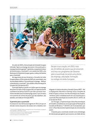 42 DIRIGIR & FORMAR
Em julho de 2020, a Comunicação da Comissão Europeia
intitulada “Apoio ao emprego dos jovens: Uma ponte para o
empregodapróximageração”3
apresentouapropostadereforço
da Garantia para a Juventude4
e, em outubro de 2020, uma
ResoluçãodoParlamentoEuropeuapoiouoreforçodaGarantia
paraaJuventude5
.
No seguimento de tais iniciativas, o Conselho da União
Europeiaadotoua30deoutubrode2020,porunanimidade,uma
recomendaçãorelativaa“Umaponteparaoemprego–Reforçar
aGarantiaparaaJuventude”6
,quesubstituiaRecomendaçãodo
Conselhode22deabrilde2013.
Oprincipalobjetivoéprestarummelhorapoioaoemprego
dosjovensemtodaaUniãoEuropeia(UE),emespecialdurante
a pandemia da doença Covid-19, que está a provocar nova-
mente elevadas taxas de desemprego jovem e que se traduz
num aumento do número de jovens que não trabalham, não
estudam,nemestãoemformação(NEET).
A garantia para a juventude
Ocontextodecriseinternacionalvigenteem2012,emqueum
elevado número de jovens não estava nem a trabalhar nem
3. ComunicaçãodaComissão"Apoioaoempregodosjovens:Umaponteparaoempregoda
próxima geração", COM(2020) 276 final.
4.  Proposta da Comissão de Recomendação ao Conselho COM(2020)0277
5.  Resolução do Parlamento Europeu 2020/2764(RSP)
6.  Recomendação do Conselho 2020/C372/01
DOSSIER
integradonosistemaeducativoeformativo(jovensNEET –Not
in Employment, Education or Training), levou o Conselho da
União Europeia a emanar uma Recomendação aos Estados-
‑membros sobre o estabelecimento de uma Garantia para a
Juventude (Recomendação do Conselho 2013/C 120/01, de
22 de abril de 2013).
Em Portugal, a implementação desta Recomendação
doConselhoconsubstanciou-senaaprovaçãodaResoluçãodo
ConselhodeMinistrosn.º104/2013,de31dedezembro,que
inclui o Plano Nacional de Implementação de Uma Garantia
Jovem.
A Garantia para a Juventude consiste numa metodologia
de intervenção para garantir que os jovens com idade até aos
Desde a sua criação, em 2013, mais
de 24 milhões de jovens que já estiveram
inscritos nos programas de Garantia
para a Juventude iniciaram uma oferta
de emprego, educação, formação
ou estágio na União Europeia.
 