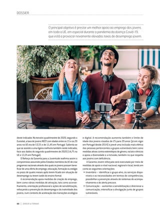 44 DIRIGIR & FORMAR
deste indicador.Noterceiroquadrimestrede2020,segundoo
Eurostat,ataxadejovensNEETcomidadesentreos15eos29
anos na UE era de 13,5% e de 11,4% em Portugal. Salienta-se
queseassisteaumaligeiramelhoriatambémnesteindicador,
face aos dados do segundo quadrimestre de 2020 (14,7% na
UEe13,3%emPortugal).
O Reforço da Garantia para a Juventude reafirma assim o
compromissoassumidopelosEstados-membrosdaUEdecriar
programasnacionaisatravésdosquaisosjovenspossambene-
ficiardeumaofertadeemprego,educação,formaçãoouestágio
no prazo de quatro meses após terem ficado em situação de
desempregoouteremsaídodoensinoformal.
A recomendação apoia medidas de criação de emprego,
bem como várias medidas de ativação, tais como aconse-
lhamento, orientação profissional e ações de sensibilização,
reforçando a prevenção do desemprego e da inatividade dos
jovens,numcontextodeaceleraçãodastransiçõesecológica
DOSSIER
O principal objetivo é prestar um melhor apoio ao emprego dos jovens
em toda a UE, em especial durante a pandemia da doença Covid-19,
que está a provocar novamente elevadas taxas de desemprego jovem.
e digital. A recomendação aumenta também o limite de
idade dos jovens visados de 25 para 29 anos (já em vigor
em Portugal desde 2014) e prevê uma inclusão mais efetiva
das pessoas pertencentes a grupos vulneráveis bem como
medidasativascontraestereótiposdegénero,raciaiseétnicos
e apoia a diversidade e a inclusão, também no que respeita
aos jovens com deficiência.
A Garantia Jovem reforçada será executada por meio de
medidas de apoio a nível nacional, regional e local, tendo em
conta as seguintes orientações:
•	Inventário – identificar o grupo-alvo, os serviços dispo-
níveis e as necessidades em termos de competências;
possibilitar a prevenção através de sistemas de acompa-
nhamento e de alerta precoce.
•	Comunicação – aumentar a sensibilização e direcionar a
comunicação; intensificar a divulgação junto de grupos
vulneráveis.
 
