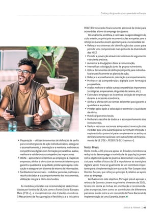 DIRIGIR & FORMAR 45
OreforçodagarantiaparaajuventudenaEuropa
•	Preparação – utilizar ferramentas de definição de perfis
paraconceberplanosdeaçãoindividualizados;assegurar
oaconselhamento,aorientaçãoeamentoria;melhoraras
competências digitais com formação preparatória; avaliar,
melhorar e validar outras competências importantes.
•	Oferta–aproveitarosincentivosaoempregoeàcriaçãode
empresas;alinharaofertacomasnormasexistentespara
garantiraqualidadeeaequidade;prestarapoioapósacolo-
caçãoeassegurarumsistemaderetornodeinformações.
•	Facilitadorestransversais–mobilizarparcerias;melhorara
recolhadedadoseoacompanhamentodosinstrumentos;
utilização integral e ótima dos fundos.
As medidas previstas na recomendação serão finan-
ciadas por fundos da UE, tais como o Fundo Social Europeu
Mais (FSE+), e investimentos dos Estados-membros.
O Mecanismo de Recuperação e Resiliência e a Iniciativa
REACT-EU fornecerão financiamento adicional da União para
as medidas a favor do emprego dos jovens.
De uma forma sintética, e com base na aprendizagem do
ciclo anterior, as principais recomendações europeias para o
reforço da Garantia Jovem apontam para a necessidade de:
•	Reforçar os sistemas de identificação dos casos para
permitir uma compreensão mais profunda da diversidade
dos NEET;
•	Permitir a prevenção através de sistemas de seguimento
e de alerta precoce;
•	Aumentar a divulgação e focar a comunicação;
•	Intensificar a divulgação junto de grupos vulneráveis;
•	Utilizar ferramentas de definição de perfis para individua-
lizar especificamente os planos de ação;
•	Reforçaroaconselhamento,orientaçãoeacompanhamento;
•	Melhorar as competências digitais com formação
preparatória;
•	Avaliar,melhorarevalidaroutrascompetênciasimportantes
(ecológicas,empresariais,degestãodecarreira,etc.);
•	Estimularoempregoeosincentivosàcriaçãodeempresas
durante a recessão económica;
•	Alinhar a oferta com as normas existentes para garantir a
qualidade e equidade;
•	Prestar apoio após a colocação e controlar a qualidade
da oferta;
•	Mobilizar parcerias locais;
•	Melhorar a recolha de dados e o acompanhamento dos
instrumentos;
•	Dedicar recursos nacionais adequados à execução das
medidas para uma Garantia para a Juventude reforçada e
explorar todo o potencial para complementar os esforços
definanciamentonacionaiscomoutrasfontesdefinancia-
mento da UE (FSE+, FEDER 21-27, Erasmus+).
Notas Finais
Deste modo, a UE procura apoiar os Estados-membros na
redução do desemprego e inatividade da população jovem
comoobjetivodeajudarosjovensadesenvolveroseupoten-
cial para moldar o futuro da UE e impulsionar as transições
digital e verde. Trata-se igualmente de um contributo impor-
tante para a implementação em curso do Pilar Europeu dos
Direitos Sociais, que reforça o princípio 4, relativo ao apoio
ativo ao emprego.
Alinhado com este objetivo, Portugal prevê aprovar o
reforço da Garantia Jovem no primeiro trimestre de 2021,
tendo em conta as linhas de orientação e recomenda-
ções europeias, bem como os contributos de diferentes
parceiros, dando início a um novo ciclo do Plano Nacional de
Implementação de uma Garantia Jovem.
 