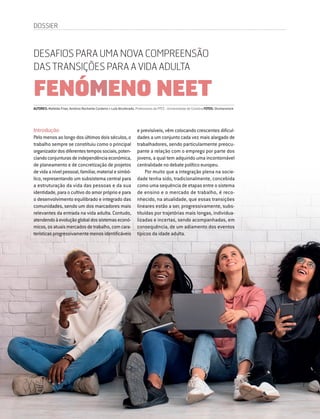 46 DIRIGIR & FORMAR
Introdução
Pelo menos ao longo dos últimos dois séculos, o
trabalho sempre se constituiu como o principal
organizadordosdiferentestempossociais,poten-
ciandoconjunturasdeindependênciaeconómica,
de planeamento e de concretização de projetos
devidaanívelpessoal,familiar,materialesimbó-
lico, representando um subsistema central para
a estruturação da vida das pessoas e da sua
identidade, para o cultivo do amor próprio e para
o desenvolvimento equilibrado e integrado das
comunidades, sendo um dos marcadores mais
relevantes da entrada na vida adulta. Contudo,
atendendoàevoluçãoglobaldossistemaseconó-
micos,osatuaismercadosdetrabalho,comcara-
terísticasprogressivamentemenosidentificáveis
AUTORES: Mafalda Frias, António Rochette Cordeiro e Luís Alcoforado, Professores da FPCE - Universidade de Coimbra FOTOS: Shutterstock
DESAFIOS PARA UMA NOVA COMPREENSÃO
DAS TRANSIÇÕES PARA A VIDA ADULTA
FENÓMENO NEET
e previsíveis, vêm colocando crescentes dificul-
dades a um conjunto cada vez mais alargado de
trabalhadores, sendo particularmente preocu-
pante a relação com o emprego por parte dos
jovens, a qual tem adquirido uma incontornável
centralidade no debate político europeu.
Por muito que a integração plena na socie-
dade tenha sido, tradicionalmente, concebida
como uma sequência de etapas entre o sistema
de ensino e o mercado de trabalho, é reco-
nhecido, na atualidade, que essas transições
lineares estão a ser, progressivamente, subs-
tituídas por trajetórias mais longas, individua-
lizadas e incertas, sendo acompanhadas, em
consequência, de um adiamento dos eventos
típicos da idade adulta.
DOSSIER
 