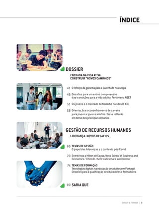 DIRIGIR & FORMAR 3
ÍNDICE
DOSSIER
ENTRADA NA VIDA ATIVA.
CONSTRUIR “NOVOS CAMINHOS"
Oreforçodagarantiaparaajuventudenaeuropa
Desafios para uma nova compreensão
das transições para a vida adulta: Fenómeno NEET
Os jovens e o mercado de trabalho no século XXI
Orientação e aconselhamento de carreira
para jovens e jovens adultos. Breve reflexão
em torno dos principais desafios
GESTÃO DE RECURSOS HUMANOS
LIDERANÇA. NOVOS DESAFIOS
TEMAS DE GESTÃO
O papel das lideranças e o contexto pós-Covid
Entrevista a MiltondeSousa,NovaSchoolofBusinessand
Economics:"Ofimdochefetradicionaleautocrático"
TEMAS DE FORMAÇÃO
TecnologiasdigitaisnaeducaçãodeadultosemPortugal.
Desafiosparaaqualificaçãodeeducadoreseformadores
SABIA QUE
41
46
51
58
65
70
74
80
 