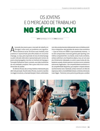 DIRIGIR & FORMAR 51
A
transição dos jovens para o mercado de trabalho em
Portugal é vista como um problema com significa-
tiva relevância social. De forma mais imediata, esse
problema é representado pela dificuldade em encontrar
emprego, ou seja, pela expressão da taxa de desemprego
ou pelo indicador alternativo representado pelo número de
jovens desempregados inscritos no Instituto do Emprego e
FormaçãoProfissional.Estaé,contudo,umavisãoinsuficiente
de uma realidade complexa. Vale a pena nela incluir outras
dimensões de análise.
Osúltimos20anossãoumtroçohistóricointeressantepara
aferirestaperceção.Duranteestes20anos,osjovensnascidos
naviragemdoséculo,achamadaGeraçãoZ,foramconfrontados
OS JOVENS
E O MERCADO DE TRABALHO
NO SÉCULO XXI
comdoisacontecimentosrelativamenterarosnahistóriaeconó-
mica e desportiva: dois períodos de severa crise económica
– o que se iniciou em 2008 e o que atualmente vivemos – e
os dois campeonatos nacionais ganhos pelo Sporting. Com
métrica comparável têm, no entanto, sinais muito contrários,
ambos sublinham uma frequência atípica, mas, se num caso
ela é fortemente indesejada, no outro é, para muitos de nós,
bastanteansiada.Ambospareceminscrever-seemcontextos
estruturais fragilizados, o da competitividade económica e o
dacompetitividadedesportiva,queampliamoimpactodesses
acontecimentosraros.Sobretudo,ambosmerecemumolharde
esperançasobreareversibilidadedessescontextosestruturais
mais frágeis. Tomemos como ponto de partida para a análise
AUTOR:PauloFeliciano,ISCTE-IUL/CIESFOTOS:Shutterstock
OsjovenseomercadodetrabalhonoséculoXXI
 