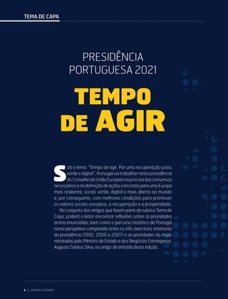 4 DIRIGIR & FORMAR
TEMA DE CAPA
S
ob o lema: “Tempo de agir. Por uma recuperação justa,
verde e digital”, Portugal vai trabalhar nesta presidência
doConselhodaUniãoEuropeianaprocuradosconsensos
necessários e na definição de ações concretas para uma Europa
mais resiliente, social, verde, digital e mais aberta ao mundo
e, por conseguinte, com melhores condições para promover
os valores sociais europeus, a recuperação e a prosperidade.
No conjunto dos artigos que fazem parte da rubrica Tema de
Capa, poderá o leitor encontrar reflexões sobre as prioridades
acima enunciadas, bem como o percurso histórico de Portugal
numa perspetiva comparada entre os três exercícios anteriores
da presidência (1992, 2000 e 2007) e as prioridades da atual,
retratadas pelo Ministro de Estado e dos Negócios Estrangeiros,
Augusto Santos Silva, no artigo de entrada desta edição.
PRESIDÊNCIA
PORTUGUESA 2021
TEMPO
DE AGIR
 
