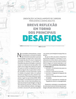58 DIRIGIR & FORMAR
58 DIRIGIR & FORMAR
N
as sociedades contemporâneas, o acesso
e a manutenção no mercado de trabalho
estãointimamenteassociadosaoprocesso
deaprendizagemaolongodavida,oqualenvolve,
num projeto que deve ser comum e amplamente
participado, os indivíduos, as comunidades, as
instituiçõeseducativasedetrabalho,osparceiros
sociais e as instâncias de decisão política. Este
projetocomumintegraváriossistemasdesuporte,
nos quais se incluem os dispositivos de orien-
tação ao longo da vida, os quais devem contem-
plar atividades e serviços destinados a ajudar
os cidadãos, de qualquer idade e em qualquer
momento ao longo da sua vida, a fazerem esco-
lhaseducativas,deformaçãoprofissionaleprofis-
sionais, e a gerir as suas carreiras (OCDE, 2005).
Aorientaçãoeoaconselhamentodecarreiracons-
tituem, assim, um eixo-chave das políticas euro-
peias de promoção da aprendizagem ao longo da
vida, devendo ser precoces, contínuos, acessí-
veis, combinar diferentes métodos e abordagens
e envolver o recurso às TIC, pois estas expandem
oseualcance,semlimitaçõesdeespaçofísicoou
território.
No que se refere aos jovens a frequentar a
escolaridade obrigatória, a orientação e o acon-
selhamento de carreira devem contribuir para a
reforma do sistema educativo (Oomen & Plant,
2015) e integrar um conjunto sistemático e arti-
culado de medidas preventivas, interventivas e
de compensação que:
1.	 permitam o envolvimento dos jovens no
contextoescolar;
2.	 previnam a saída precoce da escola;
3.	 permitam a integração/reintegração dos
jovensemrisco;
4.	 promovam a transição eficaz para o mundo
dotrabalho;
5.	 promovam a aquisição de competências
de gestão de carreira e a empregabilidade.
Globalmente,aorientaçãoeoaconselhamento
decarreiradevempromoverdiversostiposdeapren-
dizagensefetuadasrelativamenteaotrabalho,que
AUTORA:MariaPaulaPaixão,ProfessoraAssociadadaFaculdadedePsicologiaedeCiênciasdaEducaçãodaUniversidadedeCoimbra
FOTOS:Shutterstock
ORIENTAÇÃO E ACONSELHAMENTO DE CARREIRA
PARA JOVENS E JOVENS ADULTOS
BREVE REFLEXÃO
EM TORNO
DOS PRINCIPAIS
DESAFIOS
DOSSIER
 