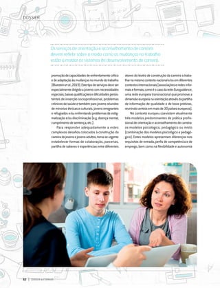 62 DIRIGIR & FORMAR
62 DIRIGIR & FORMAR
promoçãodecapacidadesdeenfrentamentocrítico
edeadaptaçãoàsmudançasnomundodotrabalho
(Bluesteinetal.,2019).Estetipodeserviçosdeveser
especialmentedirigidoajovenscomnecessidades
especiais,baixasqualificaçõesedificuldadespersis-
tentes de inserção socioprofissional, problemas
crónicosdesaúdeetambémparajovensoriundos
deminoriasétnicaseculturais,jovensemigrantes
erefugiadose/ouenfrentandoproblemasdeestig-
matizaçãoe/oudiscriminação(e.g.doençamental,
cumprimentodesentença,etc.).
Para responder adequadamente a estes
complexos desafios colocados à construção da
carreiradejovensejovensadultos,torna-seurgente
estabelecer formas de colaboração, parcerias,
partilhadesabereseexperiênciasentrediferentes
atoresdoteatrodeconstruçãodacarreiraatraba-
lharnomesmocontextonacionale/ouemdiferentes
contextosinternacionais(associaçõeseredesinfor-
maiseformais,comoéocasodaredeEuroguidance,
uma rede europeia transnacional que promove a
dimensãoeuropeianaorientaçãoatravésdapartilha
de informação de qualidade e de boas práticas,
reunindocentrosemmaisde30paíseseuropeus).
No contexto europeu coexistem atualmente
três modelos predominantes de prática profis-
sionaldeorientaçãoeaconselhamentodecarreira:
os modelos psicológico, pedagógico ou misto
(combinação dos modelos psicológico e pedagó-
gico). Estes modelos apresentam diferenças nos
requisitos de entrada, perfis de competência e de
emprego, bem como na flexibilidade e autonomia
Os serviços de orientação e aconselhamento de carreira
devem refletir sobre o modo como as mudanças no trabalho
estão a moldar os sistemas de desenvolvimento de carreira.
DOSSIER
 