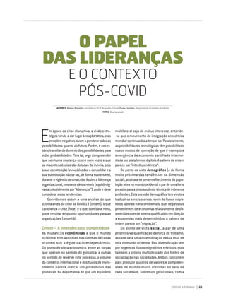 DIRIGIR & FORMAR 65
E
m época de crise disruptiva, a visão estra-
tégica tende a dar lugar à reação tática, e as
emoçõesnegativaslevamaponderartodasas
possibilidades quanto ao futuro. Porém, é neces-
sáriotransitardodomíniodaspossibilidadespara
o das probabilidades. Para tal, urge compreender
que nenhuma mudança ocorre num vazio e que
as macrotendências são dotadas de inércia, pois
asuaconstituiçãolevoudécadasaconsolidarea
suasubstituiçãonãosefaz,deformasustentável,
duranteavigênciadeumacrise.Assim,aliderança
organizacional,nosseusváriosníveis(aquidesig-
nadacolegialmentepor“lideranças”),podeedeve
considerarestastendências.
Convidamos assim a uma análise do que
ocorriaantesdacrisedaCovid-19(ontem),oque
caracterizaacrise(hoje)eoque,combasenisto,
pode resultar enquanto oportunidades para as
organizações (amanhã).
Ontem – A emergência da complexidade
As mudanças económicas a que o mundo
ocidental tem assistido nas últimas décadas
ocorrem sob a égide da interdependência.
Do ponto de vista económico, entre as forças
que operam no sentido de globalizar e outras
no sentido de reverter este processo, o volume
do comércio internacional e dos fluxos de inves-
timento parece indicar um predomínio das
primeiras. Na expectativa de que um equilíbrio
multilateral seja de mútuo interesse, entende-
-se que o movimento de integração económica
mundialcontinuaráaadensar-se.Paralelamente,
as possibilidades tecnológicas têm possibilitado
novos modos de operação de que é exemplo a
emergência da economia partilhada interme-
diadaporplataformasdigitais.Apalavradeordem
parece ser “interdependência”.
Do ponto de vista demográfico (e de forma
muito próxima das tendências na dimensão
social),assinala-seumenvelhecimentodapopu-
laçãoativanomundoocidentalapardeumaforte
pressãoparaaobsolescênciatécnicadeinúmeras
profissões.Estapressãodemográficatemvindoa
traduzir-seemcrescentesníveisdefluxosmigra-
tórioslaboraistranscontinentais,querdepessoas
provenientesdeeconomiasrelativamentedesfa-
vorecidasquerdejovensqualificadosemdireção
a economias mais desenvolvidas. A palavra de
ordem parece ser “migração”.
Do ponto de vista social, a par de uma
progressiva qualificação da força de trabalho,
assiste-se a uma diversificação dessa mão de
obra no mundo ocidental. Esta diversificação tem
por origem os fluxos migratórios referidos, mas
também a própria multiplicidade das fontes de
socialização nas sociedades. Ambos concorrem
para produzir quadros de valores e compreen-
sões do mundo muito distintas no seio de
cada sociedade, sobretudo geracionais, com a
O PAPEL
DAS LIDERANÇAS
E O CONTEXTO
PÓS-COVID
AUTORES:NelsonRamalho,DocentenaISCTEBusinessSchool;PaulaCastelão,ResponsáveldeGestãodeTalento
FOTOS:Shutterstock
 