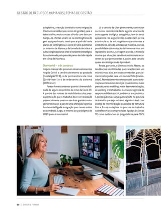 68 DIRIGIR & FORMAR
adaptativo, a reação consistiu numa migração
(não sem resistências e erros de gestão) para o
teletrabalho, muitas vezes olhado com descon-
fiança. As chefias viram-se na contingência de
gerirequipasvirtuais,tarefaparaaqualnãohavia
planosdecontingência.ACovid-19veioquestionar
ossistemasdeliderança,detomadadedecisãoea
culturaorganizacionalondeohorizonteestratégico
ficoudominadopelapressãoparaadecisãorápida
emclimadeincerteza.
O amanhã – três cenários
Há pelo menos três possíveis desenvolvimentos
no pós-Covid: o cenário de retorno ao passado
(nostalgia2019), o de permanência da crise
(Covid4ever) e o de redesenho do sistema
(2021reset).
Parece haver consenso quanto à irreversibili-
dade de alguns dos efeitos da crise da Covid-19.
A quebra das rotinas de mobilidade e dos pres-
supostos de que o trabalho deve ser realizado
presencialmenteparecemserduasgrandesmuta-
ções estruturais a par de uma alteração logística
fundamentalligadaàmigraçãoparacanaisonline
do comércio. Logo, o retorno ao paradigma de
2019 parece inverosímil.
GESTÃO DE RECURSOS HUMANOS | TEMAS DE GESTÃO
Já o cenário de crise permanente, com maior
ou menor recorrência deste agente viral ou de
outro agente biológico patogénico, tem os seus
apoiantes. Os argumentos sustentam-se na
existência ou de microrganismos resistentes a
antibióticos, devido à utilização massiva, ou nas
possibilidadesdemutaçãodeinúmerosvírusem
repositório animal, selvagem ou não. A história
mostraquesituaçõespandémicassãomaisrecor-
rentesdoquepermanentese,assim,estecenário
quase escatológico não é provável.
Resta, portanto, o último cenário. Neste, as
tendências identificadas que caracterizam um
mundo vuca são, em nosso entender, parcial-
mente reforçadas para um mundo VUCA (maiús-
culas).Nomeadamentevamosassistiraumaauto-
maçãoaceleradanosserviçosenaindústria,maior
pressãoparaoreskilling,maiordesmaterialização,
co-working e teletrabalho, e a maior exigência de
responsabilidade social, ambiental e económica.
A consequência é uma quebra forte na procura
detrabalhoquesejarotineiro,algoritmizável,com
custos de intermediação ou custos de estrutura
física. Estas mutações na procura de trabalho
sobrelevam as competências ligadas às áreas
TIC como evidenciam os prognósticos para 2025
 