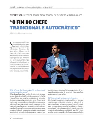 70 DIRIGIR & FORMAR
Dirigir & Formar: Qual deve ser o papel de um líder, no atual
contexto de trabalho remoto?
Milton Sousa: O papel que um líder deve ter neste contexto
remoto não será muito diferente daquele que já tinha. Há
é alguns fatores que, se calhar, no passado não seriam tão
óbvios e que agora é preciso ter em conta. É importante
manter essa preocupação e centralidade nas pessoas, ou
seja, naquilo que as preocupa, naquilo que as leva a estar
mais motivadas. Agora, num contexto remoto, tem de ser
mais disciplinado na forma como comunica com as pessoas
porque muito daquilo que era a comunicação espontânea, e
que acontecia por inerência das pessoas se cruzarem nos
escritórios, agora, não existe. Portanto, o gestor tem de ter a
capacidade de comunicar de forma mais eficiente e eficaz,
para compensar essas falhas.
D&F: A comunicação tem de ser mais planeada....
M.S.: Mais planeada e mais disciplinada. Aliás, eu faço essa
recomendação em diversos estudos, ou seja, tem de se
planear aquilo que seria a comunicação informal e casual,
o que parece um pouco estranho. Como é que eu planeio a
comunicação informal e espontânea? Criando momentos
na agenda, todos os dias: ter o cuidado de ligar a X, Y e Z para
perceber como é que estão e dar-lhes o meu apoio. Assim,
GESTÃO DE RECURSOS HUMANOS | TEMAS DE GESTÃO
ENTREVISTA MILTON DE SOUSA, NOVA SCHOOL OF BUSINESS AND ECONOMICS
“O FIM DO CHEFE
TRADICIONAL E AUTOCRÁTICO”
S
ãoquaseumaespécieem
vias de extinção, sugere
MiltondeSousa.Segundo
o Professor Associado da
Nova School of Business and
Economics (SBE), os chefes
autocráticostenderãomesmo
a desaparecer e a dar lugar
aos gestores cuja liderança
coloque os colaboradores no
centrodaempresa.Istoporque,
sublinha, o mais importante
nas empresas são mesmo as
pessoas e o seu crescimento.
AUTORA:RitaVieiraFOTOS:cedidaspeloentrevistado
 