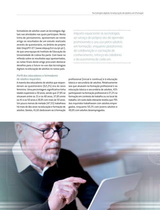 DIRIGIR & FORMAR 75
TecnologiasdigitaisnaeducaçãodeadultosemPortugal
formadores de adultos usam as tecnologias digi-
tais nas atividades nas quais participam. Nesta
linha de pensamento, apresentam-se neste
artigo os resultados de um estudo realizado
através de questionário, no âmbito do projeto
AAA-StepUP2-ICT (www.stepup2ict.eu/pt-pt/),
de que uma equipa do Instituto de Educação da
Universidade de Lisboa fez parte. Com base na
reflexão sobre os resultados aqui apresentados,
as notas finais deste artigo procuram destacar
desafios para o futuro no uso das tecnologias
digitais na educação de adultos no nosso país.
Perfil dos educadores e formadores
de adultos inquiridos
Amaioriadoseducadoresdeadultosquerespon-
deram ao questionário (62,2%) era do sexo
feminino. Uma percentagem significativa tinha
idadessuperioresa30anos,sendoque27,8%se
situavam entre os 31 e os 40 anos, 37,8% entre
os41eos50anose28,9%commaisde50anos.
Um pouco menos de metade (47,5%) trabalhava
há mais de dez anos na educação e formação de
adultos. Destes, 41,6% dedicavam-se à formação
Importa equacionar as tecnologias
ao serviço do próprio ato de aprender,
promovendo o seu uso pelos adultos
em formação, enquanto plataformas
de colaboração e cocriação de
conhecimento, reforço da cidadania
e da autonomia de cada um.
profissional (inicial e contínua) e à educação
básica e secundária de adultos. Relativamente
aos que atuavam na formação profissional e na
educação básica e secundária de adultos, 43%
participavamnaformaçãoprofissionale27,2%na
formação em contexto de trabalho ou no local de
trabalho.Umoutrodadorelevanterevelouque70%
dos inquiridos trabalhavam com adultos empre-
gados, enquanto 50,3% com jovens adultos e
49,9% com adultos desempregados.
 