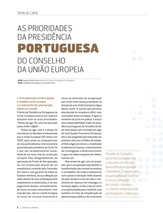 6 DIRIGIR & FORMAR
AS PRIORIDADES
DA PRESIDÊNCIA
PORTUGUESA
DO CONSELHO
DA UNIÃO EUROPEIA
AUTOR: Augusto Santos Silva, Ministro de Estado e dos Negócios Estrangeiros
FOTOS: Presidência Portuguesa do Conselho da UE
Presidir ao Conselho
da União Europeia não
é assumir um encargo
burocrático ou cumprir
calendário. Éexerceruma
responsabilidadeinerente
à nossa condição
de Estado-membro
e o direito inalienável de
participação e liderança.
1. A recuperação verde e digital,
o modelo social europeu
e a autonomia de uma Europa
aberta ao mundo
O lema da Presidência Portuguesa da
União Europeia parece-me explicar
bastante bem as suas prioridades:
“Tempo de agir. Por uma recuperação
justa, verde e digital”.
Tempo de agir: este é o tempo de
concretizar as decisões fundamentais
que a União Europeia (UE) tomou em
2020, para conter as consequências
de uma profundíssima crise económica
provocada pela pandemia de Covid-19,
e que são verdadeiramente funda-
doras de um novo ciclo da construção
europeia. Falo, designadamente, da
aprovação do Fundo de Recuperação,
da sua constituição através de um
empréstimo contraído pela Comissão
em nome e sob garantia de todos os
Estados-membros, da sua afetação por
estesatravésdeumacombinaçãoentre
empréstimos e subvenções, e do seu
pagamento através, nomeadamente,
de novos recursos comunitários. Com
esta decisão, não só a União Europeia
se muniu de recursos financeiros à
TEMA DE CAPA
altura da dimensão da recuperação
pós-Covid como avançou bastante na
direção de uma União Económica digna
desse nome. O acordo que permitiu
esta decisão foi complexo e difícil, mas,
concluídas todas as etapas, é agora o
momento de pô-la em prática. E essa é
uma responsabilidade maior da presi-
dência portuguesa do Conselho da UE,
em articulação com a entrada em vigor
do novo Quadro Financeiro Plurianual,
istoé,dosprogramasquetraduzirãonos
próximosseteanosaPolíticadeCoesão,
a Política Agrícola Comum, a mobilidade
académicadoErasmus,ofinanciamento
da investigação e desenvolvimento,
o apoio às redes europeias de infraes-
truturas, etc.
Mas tempo de agir com um propó-
sito: que a recuperação seja também a
transformação das nossas economias
e sociedades. De modo a realizarmos
comsucessoatransiçãoverde,fazendo
da ação climática o eixo de todo o cres-
cimento em riqueza e em emprego; e a
transição digital, vendo-a não só como
umaoportunidadeparaaindústria,mas
também um meio de simplificação da
administração pública e de incremento
 