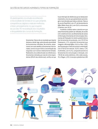 78 DIRIGIR & FORMAR
ferramentas.Trata-sedeumresultadoqueimporta
destacar, desde logo, pela elevada quantidade
de ferramentas indicadas. No entanto, obser-
vando com mais detalhe as ferramentas mencio-
nadas, conclui-se que é forte a concentração das
respostas num número relativamente limitado.
Realizando uma análise focada nas referências a
ferramentas indicadas por mais de vinte respon-
dentes (85,6% das referências), verifica-se que
houvetrêstiposdereferênciasquesedestacaram
claramente,umavezqueapresentarampercenta-
gensmaiselevadasquetodasasdemais.Trata-se
dousodoPowerPoint,com17%,deferramentasdo
Office(Word,Excel,etc.),com16,1%,edorecurso
à internet, com 16,3%.
Incidindo a análise sobre o domínio em que
estasferramentaspodiamserutilizadas,deacordo
comaessênciadoseuuso(ferramentasdeacesso
àInformação,ferramentasdeComunicação,ferra-
mentasdeProdução),foivisívelapredominância
das ferramentas de produção, com 35% (Σ de
Powerpoint, 17%; restantes ferramentas que
integram o Microsoft Office, 16,1%; e Prezi, 1,9%),
dasferramentasemeiosdeacessoàinformação,
com 27,6% (Σ de internet, 16,3%; vídeos, 7,2%;
multimédia, com 4,1%), comparativamente às
ferramentas de comunicação e interação, com
7,9% (Σ de correio eletrónico, 3,6%; redes sociais,
3%; e Skype, 1,3%). A menção a plataformas LMS
Os participantes no estudo reconhecem
a necessidade de fortalecer as suas próprias
competências digitais e indicam melhorias
a fazer, principalmente no que respeita
ao uso das TIC na avaliação dos resultados
e da qualidade dos cursos de formação.
GESTÃO DE RECURSOS HUMANOS | TEMAS DE FORMAÇÃO
 